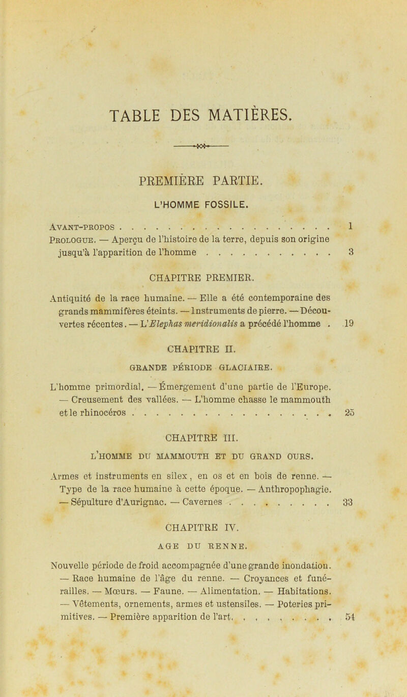 TABLE DES MATIÈRES. *W- PREMIÈRE PARTIE. L’HOMME FOSSILE. Avant-propos 1 Prologue. — Aperçu de l’iiistoire de la terre, depuis son origine jusqu’à l’apparition de l’homme 3 CHAPITRE PREMIER. Antiquité de la race humaine. — Elle a été contemporaine des grands mammifères éteints. —Instruments de pierre. —Décou- vertes récentes. — VElephas meridionalis a précédé l’homme . 19 CHAPITRE IL GRANDE PÉRIODE GLACIAIRE. L’homme primordial. —Émergement d’une partie de l’Europe. — Creusement des vallées. — L’homme chasse le mammouth et le rhinocéros 25 CHAPITRE III. l’homme du mammouth et du grand ours. Armes et instruments en silex, en os et en bois de renne. — Type de la race humaine à cette époque. — Anthropophagie. — Sépulture d’Aurignac. — Cavernes 33 CHAPITRE IV. AGE DU RENNE. Nouvelle période de froid accompagnée d’une grande inondation. — Race humaine de l’âge du renne. — Croyances et funé- railles. — Mœurs. — Faune. — Alimentation. — Habitations. — Vêtements, ornements, armes et ustensiles. — Poteries pri- mitives. — Première apparition de l’art 54