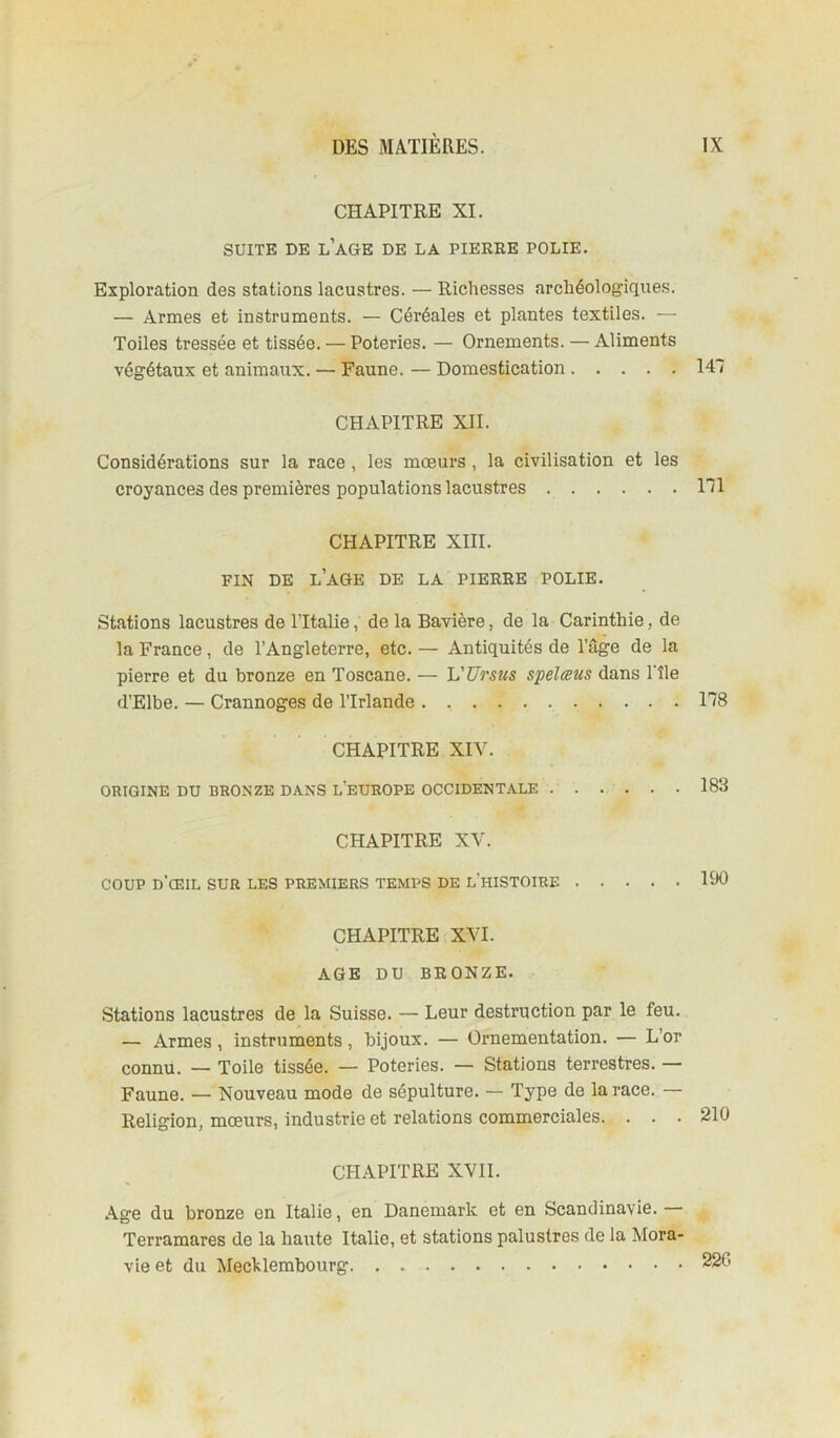 CHAPITRE XI. SUITE DE l’aGE DE LA PIEREE POLIE. Exploration des stations lacustres. — Richesses archéologiques. — Armes et instruments. — Céréales et plantes textiles. — Toiles tressée et tissée. — Poteries. — Ornements. — Aliments végétaux et animaux. — Faune. — Domestication 147 CHAPITRE XII. Considérations sur la race, les mœurs , la civilisation et les croyances des premières populations lacustres 171 CHAPITRE XIII. FIN DE l’aGE DE LA PIEREE POLIE. Stations lacustres de l’Italie, de la Bavière, de la Carinthie, de la France, de l’Angleterre, etc. — Antiquités de l’âge de la pierre et du bronze en Toscane. — VUrsus spelæus dans l’île d’Elbe. — Crannoges de l’Irlande 178 CHAPITRE XIV. ORIGINE DU BRONZE DANS L'EUEOPE OCCIDENTALE . . . . . . 183 CHAPITRE XV. COUP d’œil sur les premiers temps de l’histoire 190 CHAPITRE XVI. AGE DU BRONZE. Stations lacustres de la Suisse. — Leur destruction par le feu. — Armes, instruments, bijoux. — Ornementation. — L’or connu. — Toile tissée. — Poteries. — Stations terrestres. — Faune. — Nouveau mode de sépulture. — Type de la race. — Religion, mœurs, industrie et relations commerciales. ... 210 CHAPITRE XVII. Age du bronze en Italie, en Danemark et en Scandinavie.— Terramares de la haute Italie, et stations palustres de la Mora- vie et du Mechlembourg. 226