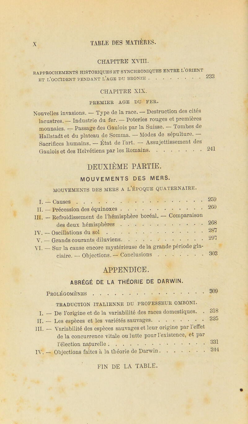 CHAPITRE XVIII. RAPPROCHEMENTS HISTORIQUES ET SYNCHRONIQUES ENTRE L ORIENT ET l’occident pendant l’aGE DU BRONZE '233 CHAPITRE XIX. PREMIER AGE DU FER. Nouvelles invasions. — Type de la race. — Destruction des cités lacustres. — Industrie du fer. — Poteries rouges et premières monnaies. — Passage des Gaulois par la Suisse. Tombes de Hallstadt et du plateau de Somma. — Modes de sépulture. — Sacrifices humains. — État de l'art. — Assujettissement des Gaulois et des Helvétiens par les Romains DEUXIÈME PARTIE. I. II. III. IV. V. VI. MOUVEMENTS DES MERS. MOUVEMENTS DES MERS A l’ÉPOQUE QUATERNAIRE. • Causes ■ Précession des équinoxes 260 ■ Refroidissement de l’hémisphère horéal, — Comparaison des deux hémisphères 268 Oscillations du sol 287 Grands courants diluviens 29/ Sur la cause encore mystérieuse de la grande période gla- ciaire. — Objections. — Conclusions 303 APPENDICE. ABRÉGÉ DE LA THÉORIE DE DARWIN. Prolégomènes TRADUCTION ITALIENNE DU PROFESSEUR OMBONI. I. — De l’origine et de la variabilité des races domestiques. . 318 II. — Les espèces et les variétés sauvages 325 III. — Variabilité des espèces sauvages et leur origine par 1 effet de la concurrence vitale ou lutte pour 1 existence, et par l’élection naturelle IV. — Objections faites à la théorie de Darwin 34-1 FIN DE LA TABLE.