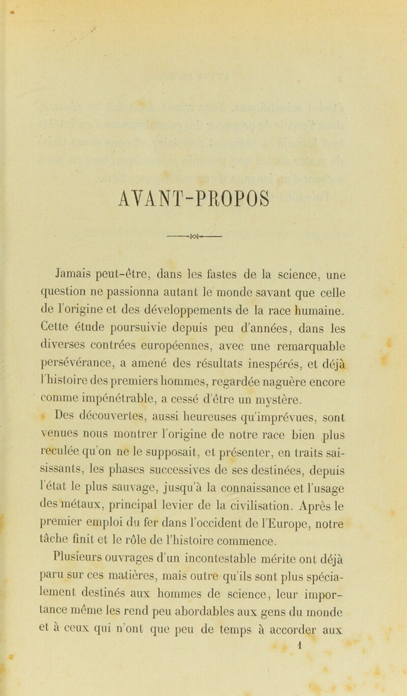 AVANT-PROPOS -KX—— Jamais peut-être, dans les fastes de la science, une question ne passionna autant le monde savant que celle de l’origine et des développements de la race humaine. Cette étude poursuivie depuis peu d’années, dans les diverses contrées européennes, avec une remarquable persévérance, a amené des résultats inespérés, et déjà 1 histoire des premiers hommes, regardée naguère encore comme impénétrable, a cessé d’être un mystère. * Des découvertes, aussi heureuses qu’imprévues, sont venues nous montrer l’origine de notre race bien plus reculée qu’on ne le supposait, et présenter, en traits sai- sissants, les phases successives de ses destinées, depuis 1 état le plus sauvage, jusqu’à la connaissance et l’usage des métaux, principal levier de la civilisation. Après le premier emploi du fer dans l’occident de l’Europe, notre tâche finit et le rôle de l’histoire commence. Plusieurs ouvrages d’un incontestable mérite ont déjà paru sur ces matières, mais outre qu’ils sont plus spécia- lement destinés aux hommes de science, leur impor- tance même les rend peu abordables aux gens du monde et à ceux qui n’ont que peu de temps à accorder aux