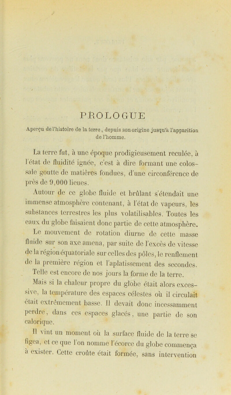 PROLOGUE Aperçu de l’histoire de la terre, depuis son origine jusqu’à l’apparition de l'homme. La terre fut, à une époque prodigieusement reculée, à l’état de fluidité ignée, c’est à dire formant une colos- sale goutte de matières fondues, d’une circonférence de près de 9,000 lieues. Autour de ce globe fluide et brûlant s’étendait une immense atmosphère contenant, à l’état de vapeurs, les substances terrestres les plus volatilisables. Toutes les eaux du globe faisaient donc partie de cette atmosphère. Le moin ement de rotation diurne de cette masse fluide sur son axe amena, par suite de l’excès de vitesse de la région équatoriale sur celles des pôles, le renflement de la première région et l’aplatissement des secondes. Telle est encore de nos jours la forme de la terre. Mais si la chaleur propre du globe était alors exces- sive, la température des espaces célestes oîi il circulait était extrêmement basse. 11 devait donc incessamment perdre, dans ces espaces glacés, une partie de son calorique. 11 ^int un moment oii la surface fluide de la terre se flgea, et ce que l’on nomme l’écorce du globe commença à exister. Cette croûte était formée, sans intervention