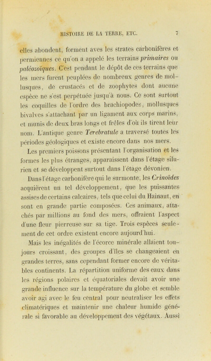 elles abondent, forment aves les strates carbonifères et permiennes ce qii on a appelé les terrains primaires ou paléozoïques. C’est pendant le dépôt de ces terrains que les mers furent peuplées de nombreux genres de mol- lusques, de crustacés et de zoophytes dont aucune espèce ne s’est perpétuée jusqu a nous. Ce sont surtout les coquilles de l’ordre des brachiopodes, mollusques bivalves s’attachant par un ligament aux corps marins, et munis de deux bras longs et frêles d’oii ils tirent leur nom. L’antique genre Terebratule a traversé toutes les périodes géologiques et existe encore dans nos mers. Les premiers poissons présentant l’organisation et les formes les plus étranges, apparaissent dans l’étage silu- rien et se développent surtout dans l’étage dévonien. Dans l’étage carbonifère qui le surmonte, les Crinoïdes acquièrent un tel développement, que les puissantes assises de certains calcaires, tels que celui du Hainaut, en sont en grande partie composées. Ces animaux, atta- chés par millions au fond des mers, offraient l’aspect d’une fleur pierreuse sur sa tige. Trois espèces seule- ment de cet ordre existent encore aujourd’hui. iMais les inégalités de l’écorce minérale allaient tou- jours croissant, des groupes d’îles se changeaient en grandes terres, sans cependant former encore de vérita- bles continents. La répartition uniforme des eaux dans les régions polaires et équatoriales devait avoir une grande influence sur la température du globe et semble avoir agi avec le feu central pour neutraliser les effets climatériques et maintenir une chaleur humide géné- rale si favorable au développement des végétaux. Aussi