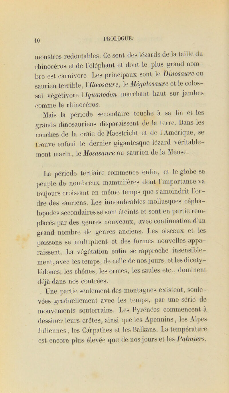 l'RüLOGÜE. monstres redoutables. Ce sont des lézards de la taille du rhinocéros et de l’éléphant et dont le plus grand nom- bre est carnivore. Les principaux sont le Dinosaure ou saurien terrible, Xllœosaure, le Mégalosaure et le colos- sal végétivore l’Iguanodon marchant haut sur jambes comme le rhinocéros. Mais la période secondaire touche à sa fin et les grands dinosaurieus disparaissent de la terre. Dans les couches de la craie de Maestricht et de l’Amérique, se trouve enfoui le dernier gigantesque lézard véritable- ment marin, le Mosasaure ou saurien de la Meuse. La période tertiaire commence enfin, et le globe se peuple de nombreux mammifères dont l’importance va toujours croissant en même temps que s’amoindrit l’or- dre des sauriens. Les innombrables mollusques cépha- lopodes secondaires se sont éteints et sont en partie rem- placés par des genres nouveaux, avec continuation dun grand nombre de genres anciens. Les oiseaux et les poissons se multiplient et des fonnes nouvelles appa- raissent. La végétation enfin se rapproche insensible- ment, avec les temps, de celle de nos jours, et les dicoty- lédones, les chênes, les ormes, les saules etc., dominent déjà dans nos contrées. Une partie seulement des montagnes existent, soule- vées graduellement avec les temps, par une série de mouvements souterrains. Les Pyrénées commencent à dessiner leurs crêtes, ainsi que les Apennins, les Alpes Juliennes, les Carpathes et les Balkans. La température est encore plus élevée que de nos jours et les Palmiei's,