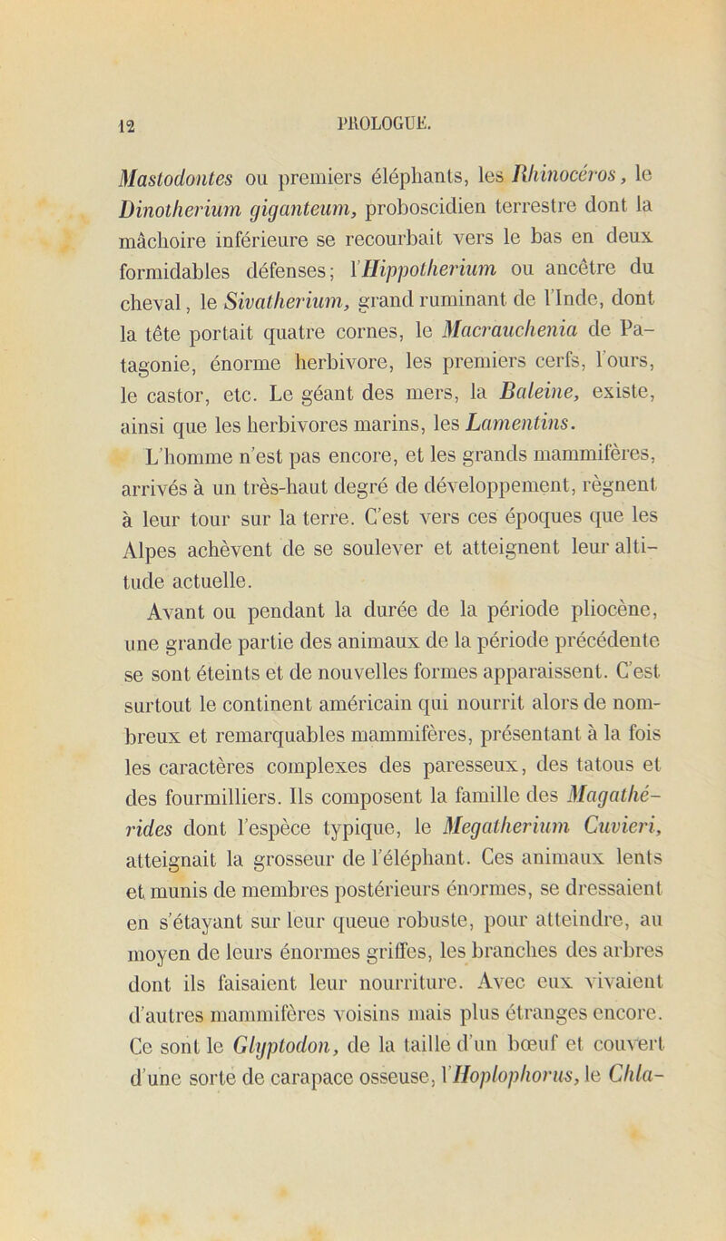 Mastodontes ou premiers éléphants, les Rhinocéros, le Dinothérium giganteiim, proboscidien terrestre dont la mâchoire inférieure se recourbait vers le bas en deux formidables défenses; Hippotherium ou ancêtre du cheval, le Sivatherium, grand ruminant de l’Inde, dont la tête portait quatre cornes, le Macî^uchenia de Pa- tagonie, énorme herbivore, les premiers cerfs, l’ours, le castor, etc. Le géant des mers, la Baieine, existe, ainsi que les herbivores marins, les Lamentins. L’homme n’est pas encore, et les grands mammifères, arrivés à un très-haut degré de développement, régnent à leur tour sur la terre. C’est vers ces époques que les Alpes achèvent de se soulever et atteignent leur alti- tude actuelle. Avant ou pendant la durée de la période pliocène, une grande partie des animaux de la période précédente se sont éteints et de nouvelles formes apparaissent. C’est surtout le continent américain qui nourrit alors de nom- breux et remarquables mammifères, présentant à la fois les caractères complexes des paresseux, des tatous et des fourmilliers. Ils composent la famille des Magathé- rides dont l’espèce typique, le Mégathérium Cuvieri, atteignait la grosseur de l’éléphant. Ces animaux lents et munis de membres postérieurs énormes, se dressaient en s’étayant sur leur queue robuste, pour atteindre, au moyen de leurs énormes griffes, les branches des arbres dont ils faisaient leur nourriture. Avec eux vivaient d’autres mammifères voisins mais plus étranges encore. Ce sont le Gigptodon, de la taille d’un bœuf et couvert d’une sorte de carapace osseuse, VHoplophorus, le Chia-