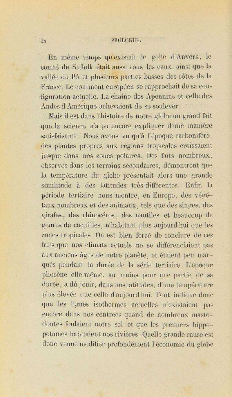 En môme temps cju’existait le golfe d’Ànvers, le comté de Suffolk était aussi sous les eaux, ainsi que la vallée du Pô et plusieurs parties basses des côtes de la France. Le continent européen se rapprochait de sa con- figuration actuelle. La chaîne des Apennins et celle des Andes d’Amérique achevaient de se soulever. Mais il est dans l’histoire de notre globe un grand fait que la science n’a pu encore expliquer d’une manière satisfaisante. Nous avons vu qu’à l’époque carbonifère, des plantes propres aux régions tropicales croissaient jusque dans nos zones polaires. Des faits nombreux, observés dans les terrains secondaires, démontrent que la température du globe présentait alors une grande similitude à des latitudes très-différentes. Enfin la période tertiaire nous montre, en Europe, des végé- taux nombreux et des animaux, tels que des singes, des girafes, des rhinocéros, des nautiles et beaucoup de genres de coquilles, n’habitant plus aujourd’hui que les zones tropicales. On est bien forcé de conclure de ces faits que nos climats actuels ne se différenciaient pas aux anciens âges de notre planète, et étaient peu mar- qués pendant la durée de la série tertiaire. L’époque pliocène elle-meme, au moins pour une partie de sa durée, a dû jouir, dans nos latitudes, d’une température plus élevée que celle d’aujourd’hui. Tout indique donc que les lignes isothermes actuelles n’existaient pas encore dans nos contrées quand de nombreux masto- (.lontes foulaient notre sol et que les premiers hippo- potames habitaient nos rivières. Quelle grande cause est donc venue modifier profondément l’économie du globe