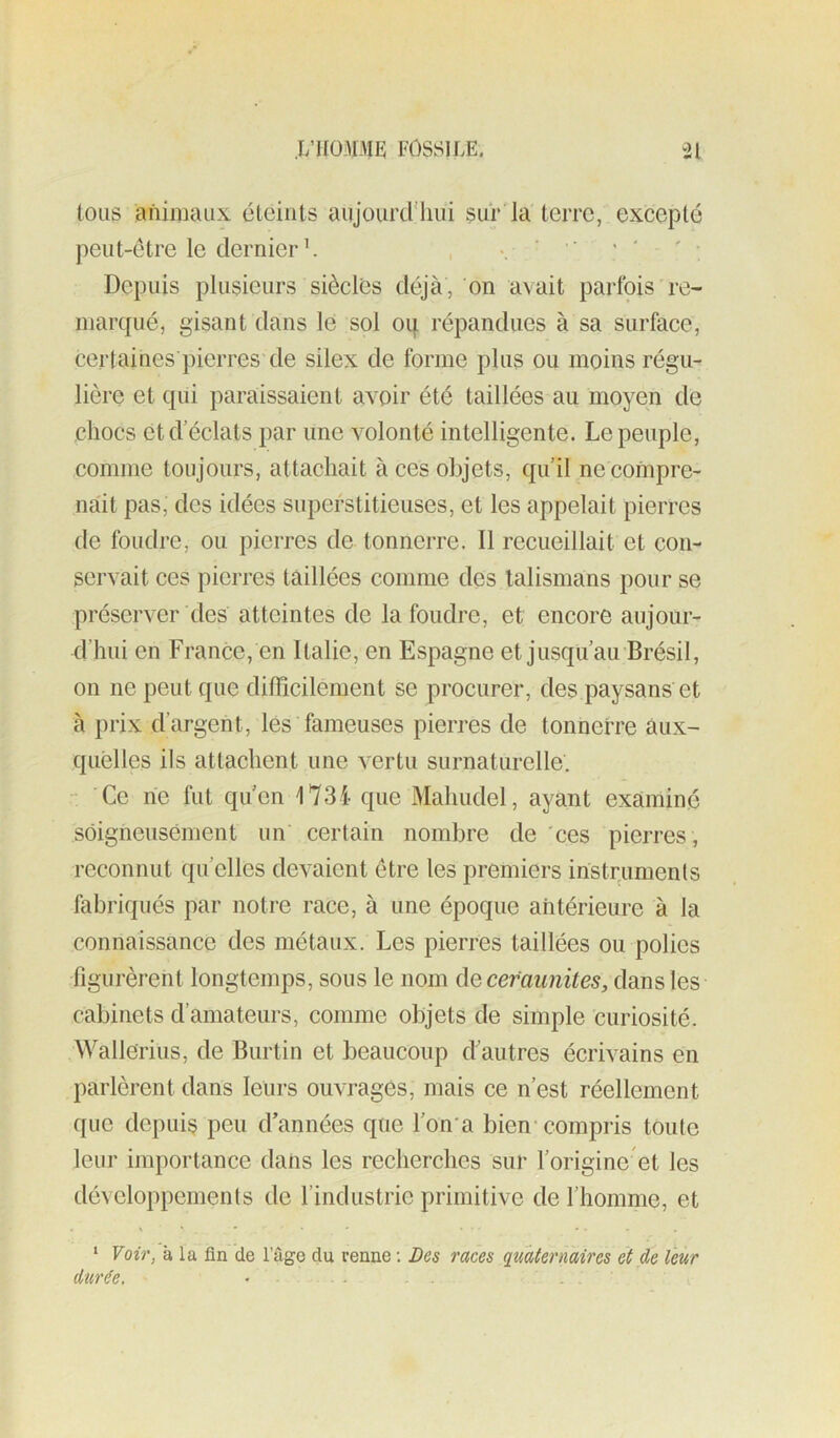 .I/1I0313IE: FOSSILE. *21 tous animaux éteints aujourcriiui sur la terre, excepté peut-être le dernier L , ‘ ’ ' ' ' * Depuis plusieurs siècles déjà, on avait parfois re- marqué, gisant dans le sol oq répandues à sa surface, certaines pierres de silex de forme plus ou moins régu- lière et qui paraissaient avoir été taillées au moyen de chocs et d éclats par une volonté intelligente. Le peuple, comme toujours, attachait à ces objets, qu il necoinpre- nàit pas, des idées superstitieuses, et les appelait pierres de foudre, ou pierres de tonnerre. Il recueillait et con- servait ces pierres taillées comme des talismans pour se préserver des atteintes de la foudre, et encore aujour- d’hui en France, en Italie, en Espagne et jusqu’au Brésil, on ne peut que diflicilement se procurer, des paysans et à prix d’argent, lés fameuses pierres de tonnerre aux- quelles ils attachent une vertu surnaturelle. - Ce rie fut qu’en 1734- que Mahudel, ayant examiné soigneusement un certain nombre de 'ces pierres , reconnut qu’elles devaient être les premiers instruments fabriqués par notre race, à une époque aritérieure à la connaissance des métaux. Les pierres taillées ou polies figurèrent longtemps, sous le nom de cefaunites, dans les cabinets d’amateurs, comme objets de simple curiosité. Wallerius, de Burtin et beaucoup d'autres écrivains en parlèrent dans leurs ouvrages, mais ce n’est réellement que depuis peu d’années que l’on'a bien-compris toute leur importance dans les recherches sur l’origine et les développements de l’industrie primitive de l’homme, et * Voir, à la fin de l’âge du renne ; Des races quaternaires et de leur durée, • - .
