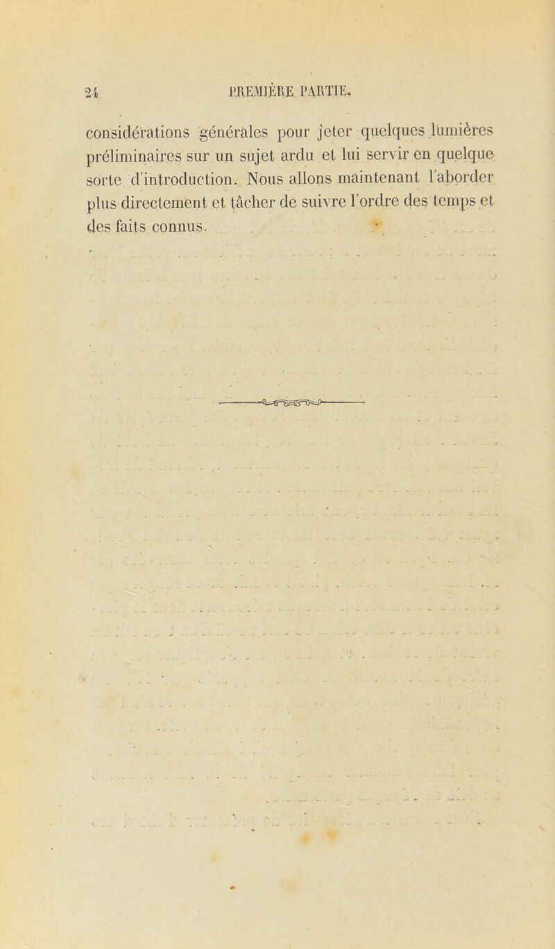 considérations générales pour jeter quelques lumières préliminaires sur un sujet ardu et lui servir en quelque sorte d’introduction. Nous allons maintenant 1 aborder plus directement et tâcher de suivre l’ordre des temps et des faits connus. * . .