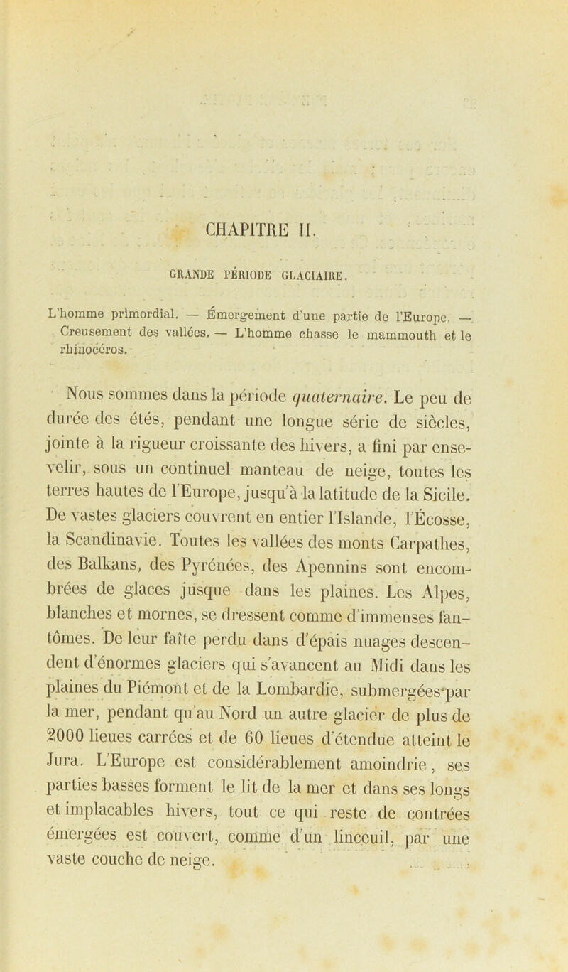 CHAPITRE IL GRANDE PÉRIODE GLACIAIRE. L’homme primordial, — Émergement d’une partie de l’Europe. —. Creusement des vallées, — L’homme chasse le mammouth et le rhinocéros. Nous sommes dans la période ijiiaLernuire. Le peu de durée des étés, pendant une longue série de siècles, jointe à la rigueur croissante des Ihn ers, a lini par ense- velir, sous un continuel manteau de neige, toutes les terres hautes de l’Europe, jusqu à la latitude de la Sicile. De vastes glaciers couvrent en entier TIslande, TÉcosse, ta Scandinavie. Toutes les vallées des monts Carpathes, des Balkans, des Pyrénées, des Apennins sont encom- brées de glaces jusque dans les plaines. Les Alpes, blanches et mornes, se dressent comme d’immenses t‘an- lômes. De leur faîte perdu dans d’épais nuages descen- dent d’énormes glaciers qui s’avancent au Hidi dans les plaines du Piémont et de la Lombardie, submergées'par la mer, pendant qu’au Nord un autre glacier de plus de 2000 lieues carrées et de 60 lieues d’étendue atteint le Jura. L’Europe est considérablement amoindrie, ses parties basses forment le lit de la mer et dans ses loims et implacables hivers, tout ce qui reste de contrées émergées est couvert, comme d’un linccuil, par une vaste couche de neige.