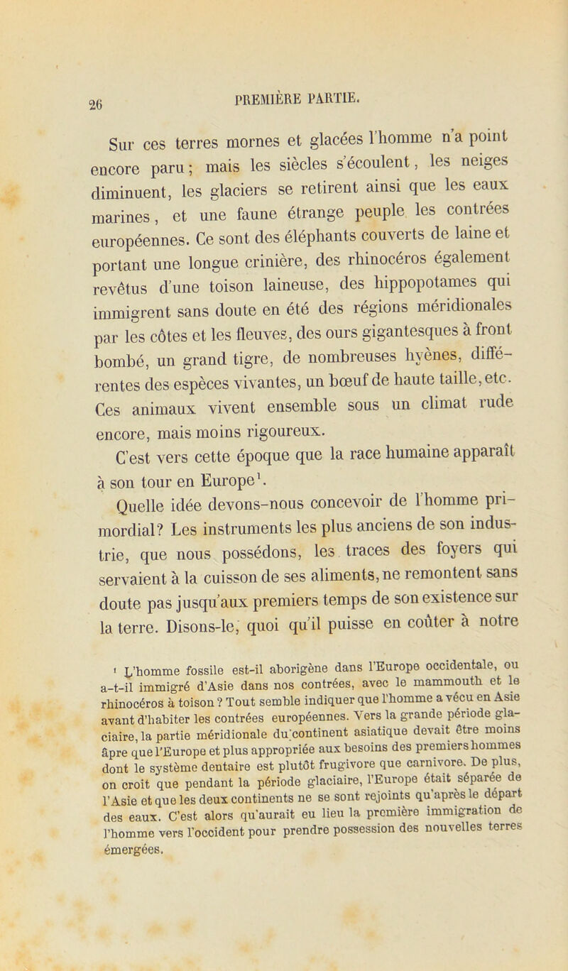 Sur ces terres mornes et glacées l’homme n a point encore paru ; mais les siècles s’écoulent, les neiges diminuent, les glaciers se retirent ainsi que les eaux marines, et une faune étrange peuple les contrées européennes. Ce sont des éléphants couverts de laine et portant une longue crinière, des rhinocéros également revêtus d’une toison laineuse, des hippopotames qui immigrent sans doute en été des régions méridionales par les côtes et les fleuves, des ours gigantesques à front bombé, un grand tigre, de nombreuses hyènes, diffé- rentes des espèces vivantes, un bœuf de haute taille, etc. Ces animaux vivent ensemble sous un climat rude encore, mais moins rigoureux. C’est vers cette époque que la race humaine apparaît à son tour en Europe h Quelle idée devons-nous concevoir de l’homme pri- mordial? Les instruments les plus anciens de son indus- trie, que nous possédons, les traces des foyers qui servaient à la cuisson de ses aliments, ne remontent sans doute pas jusqu’aux premiers temps de son existence sur la terre. Disons-le, quoi qu il puisse en conter a notre ' E’bomiûe fossile est-il aborigène dans l’Europe occidentale, ou a-t-il immigré d’Asie dans nos contrées, avec le mammouth et le rhinocéros à toison ? Tout semble indiquer que l’homme a vécu en Asie avant d’habiter les contrées européennes. Vers la grande période gla- ciaire, la partie méridionale duhontinent asiatique devait être moins âpre que l'Europe et plus appropriée aux besoins des premiers hommes dont le système dentaire est plutôt frugivore que carnivore. De plus, on croit que pendant la période glaciaire, l’Europe était séparée de l’Asie et que les deux continents ne se sont rejoints qu après le départ des eaux. C’est alors qu’aurait eu lieu la première immigration de l’homme vers l’occident pour prendre possession des nouvelles terres émergées.