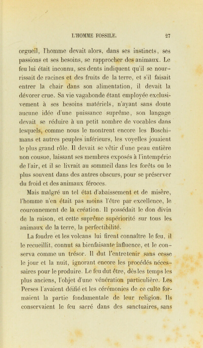 orgueil, l’homme devait alors, dans ses instincts, ses passions et ses besoins, se rapprocher des animaux. Le feu lui était inconnu, ses dents indiquent qu’il se nour- rissait de racines et des fruits de la terre, et s’il faisait entrer la chair dans son alimentation, il devait la dévorer crue. Sa vie vagabonde étant employée exclusi- vement à ses besoins matériels, n’ayant sans doute aucune idée d’une puissance suprême, son langage devait se réduire à un petit nombre de vocables dans lesquels, comme nous le montrent encore les Boschi- mans et autres peuples inférieurs, les voyelles jouaient le plus grand rôle. Il devait se vêtir d’une peau entière non cousue, laissant ses membres exposés à l’intempérie de l’air, et il se livrait au sommeil dans les forêts ou le plus souvent dans des antres obscurs, pour se préserver du froid et des animaux féroces. Mais malgré un tel état d’abaissement et de misère, l’homme n’en était pas moins l’être par excellence, le couronnement de la création. 11 possédait le don divin de la raison, et cette suprême supériorité sur tous les animaux de la terre, la perfectibilité. La foudre et les volcans lui firent connaître le feu, il le recueillit, connut sa bienfaisante influence, et le con- serva comme un trésor. Il dut l’entretenir sans cesse le jour et la nuit, ignorant encore les procédés néces- saires pour le produire. Le feu dut être, dès les temps les plus anciens, l’objet d’une vénération particulière. Les Perses l’avaient déifié et les cérémonies de ce culte for- maient la partie fondamentale de leur religion. Ils conservaient le feu sacré dans des sanctuaires, sans