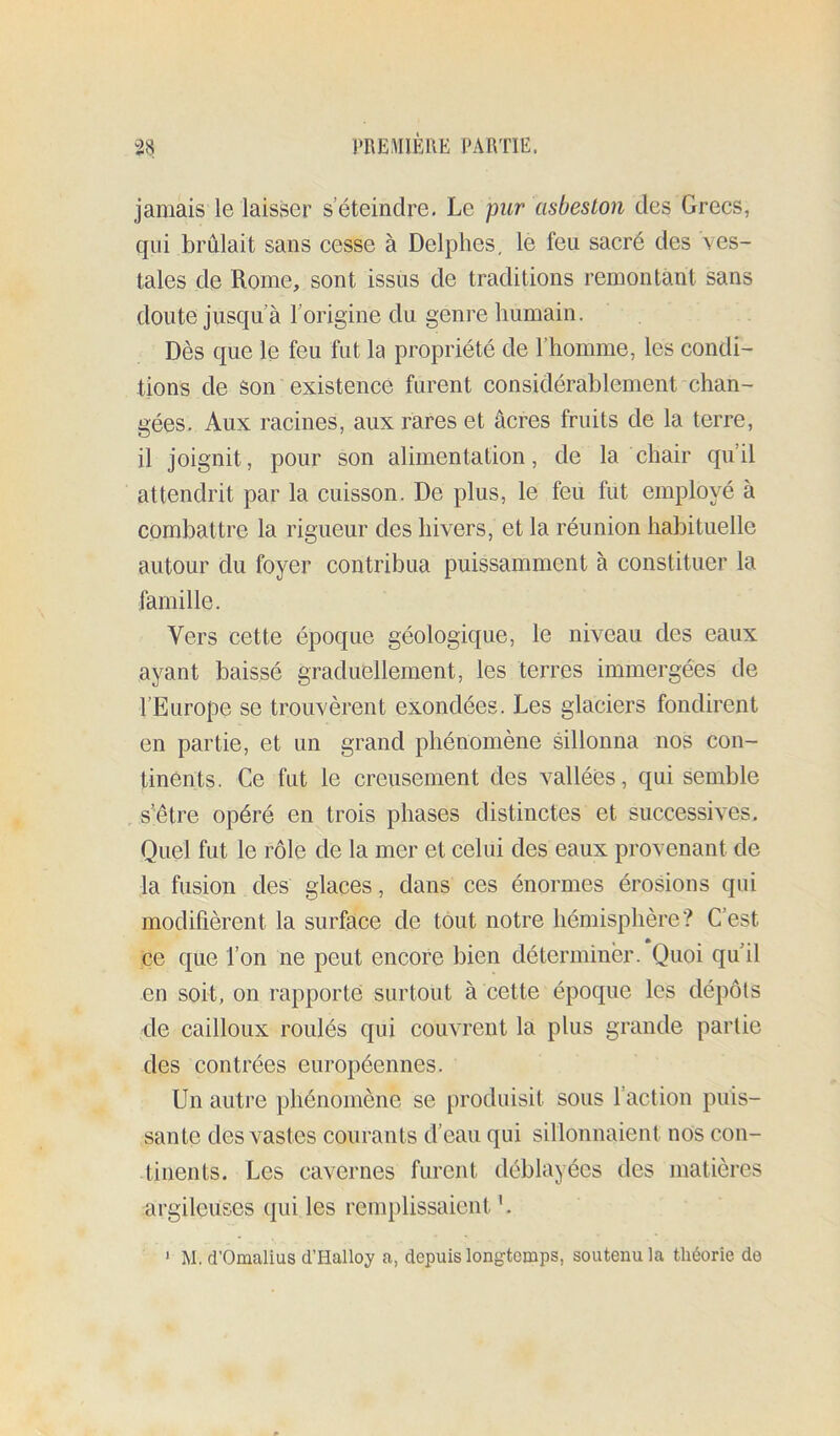 jamais le laisser s’éteindre. Le pur cisbeston des Grecs, qui brûlait sans cesse à Delphes, le feu sacré des ves- tales de Rome, sont issus de traditions remontant sans doute jusqu’à l’origine du genre humain. Dès que le feu fut la propriété de l’homme, les condi- tions de son existence furent considérablement chan- gées. Aux racines, aux rares et âcres fruits de la terre, il joignit, pour son alimentation, de la chair qu’il attendrit par la cuisson. De plus, le feu fut employé à combattre la rigueur des hivers, et la réunion habituelle autour du foyer contribua puissamment à constituer la famille. Vers cette époque géologique, le niveau des eaux ayant baissé graduellement, les terres immergées de l’Europe se trouvèrent exondées. Les glaciers fondirent en partie, et un grand phénomène sillonna nos con- tinents. Ce fut le creusement des vallées, qui semble s'être opéré en trois phases distinctes et successives. Quel fut le rôle de la mer et celui des eaux provenant de la fusion des glaces, dans ces énormes érosions qui modifièrent la surface de tout notre hémisphère? C’est ce que l’on ne peut encore bien déterminer. Quoi qu’il en soit, on rapporte surtout à cette époque les dépôts de cailloux roulés qui couvrent la plus grande partie des contrées européennes. Un autre phénomène se produisit sous l’action puis- sante des vastes courants d’eau qui sillonnaient nos con- tinents. Les cavernes furent déblayées des matières argileuses qui les remplissaient M. d’Omalius d’Halloy a, depuis longtemps, soutenu la théorie de 1
