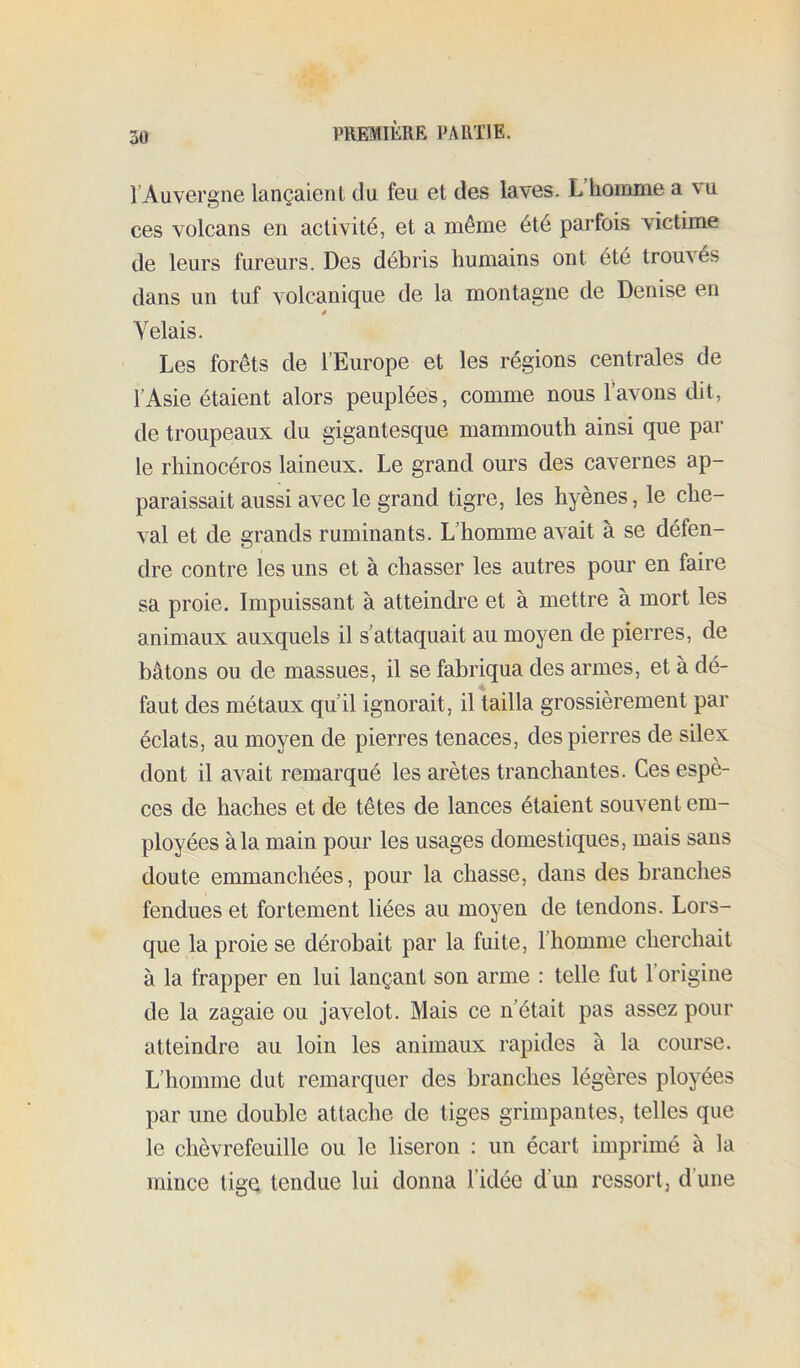 l’Auvergne lançaient du feu et des laves. L’hoinnie a vu ces volcans en activité, et a même été parfois victime de leurs fureurs. Des débris humains ont été trouves dans un tuf volcanique de la montagne de Denise en Yelais. Les forêts de l’Europe et les régions centrales de l’Asie étaient alors peuplées, comme nous l’avons dit, de troupeaux du gigantesque mammouth ainsi que par le rhinocéros laineux. Le grand ours des cavernes ap- paraissait aussi avec le grand tigre, les hyènes, le che- val et de grands ruminants. L’homme avait à se défen- dre contre les uns et à chasser les autres pour en faire sa proie. Impuissant à atteindre et à mettre à mort les animaux auxquels il s’attaquait au moyen de pierres, de bâtons ou de massues, il se fabriqua des armes, et à dé- faut des métaux qu’il ignorait, il tailla grossièrement par éclats, au moyen de pierres tenaces, des pierres de silex dont il avait remarqué les arêtes tranchantes. Ces espè- ces de haches et de têtes de lances étaient souvent em- ployées à la main pour les usages domestiques, mais sans doute emmanchées, pour la chasse, dans des branches fendues et fortement liées au moyen de tendons. Lors- que la proie se dérobait par la fuite, l’homme cherchait à la frapper en lui lançant son arme : telle fut l’origine de la zagaie ou javelot. Mais ce n’était pas assez pour atteindre au loin les animaux rapides à la course. L’homme dut remarquer des branches légères ployées par une double attache de tiges grimpantes, telles que le chèvrefeuille ou le liseron : un écart imprimé à la mince tige tendue lui donna l’idée d’un ressort, d’une