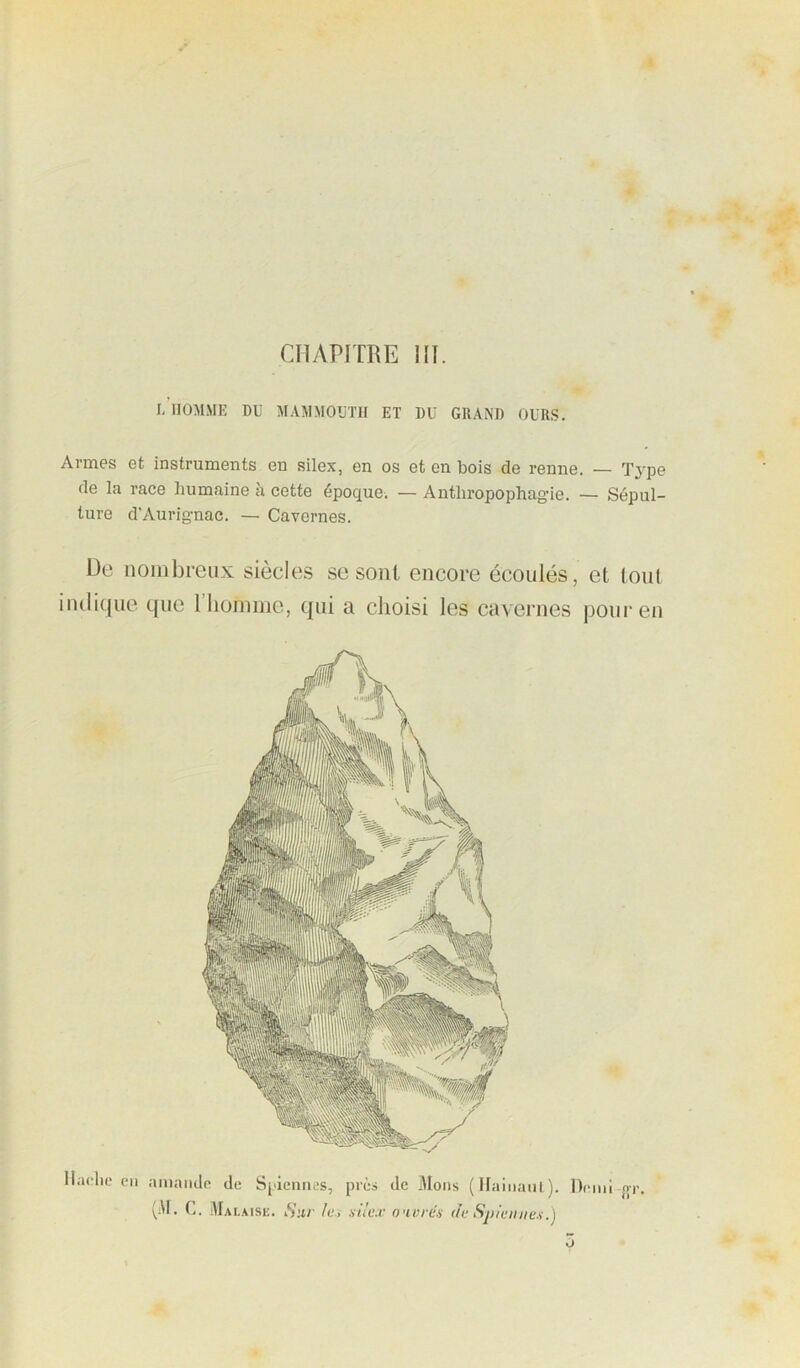 l/lIOMME DU MAMMOUTH ET DU GRAND OURS. Armes et instruments en silex, en os et en bois de renne. — Tj'pe de la race humaine à cette époque. — Anthropophagie. — Sépul- ture d’Aurignac. — Cavernes. De nombreux siècles se sont encore écoulés, et tout indique que llioniine, qui a clioisi les cavernes pour en Hache en amande de Spiennes, près de liions (Ilainani). Demi {ir. C. Malaise. Sur le.i .siic.v ouvrés dv Spivnnes.) O