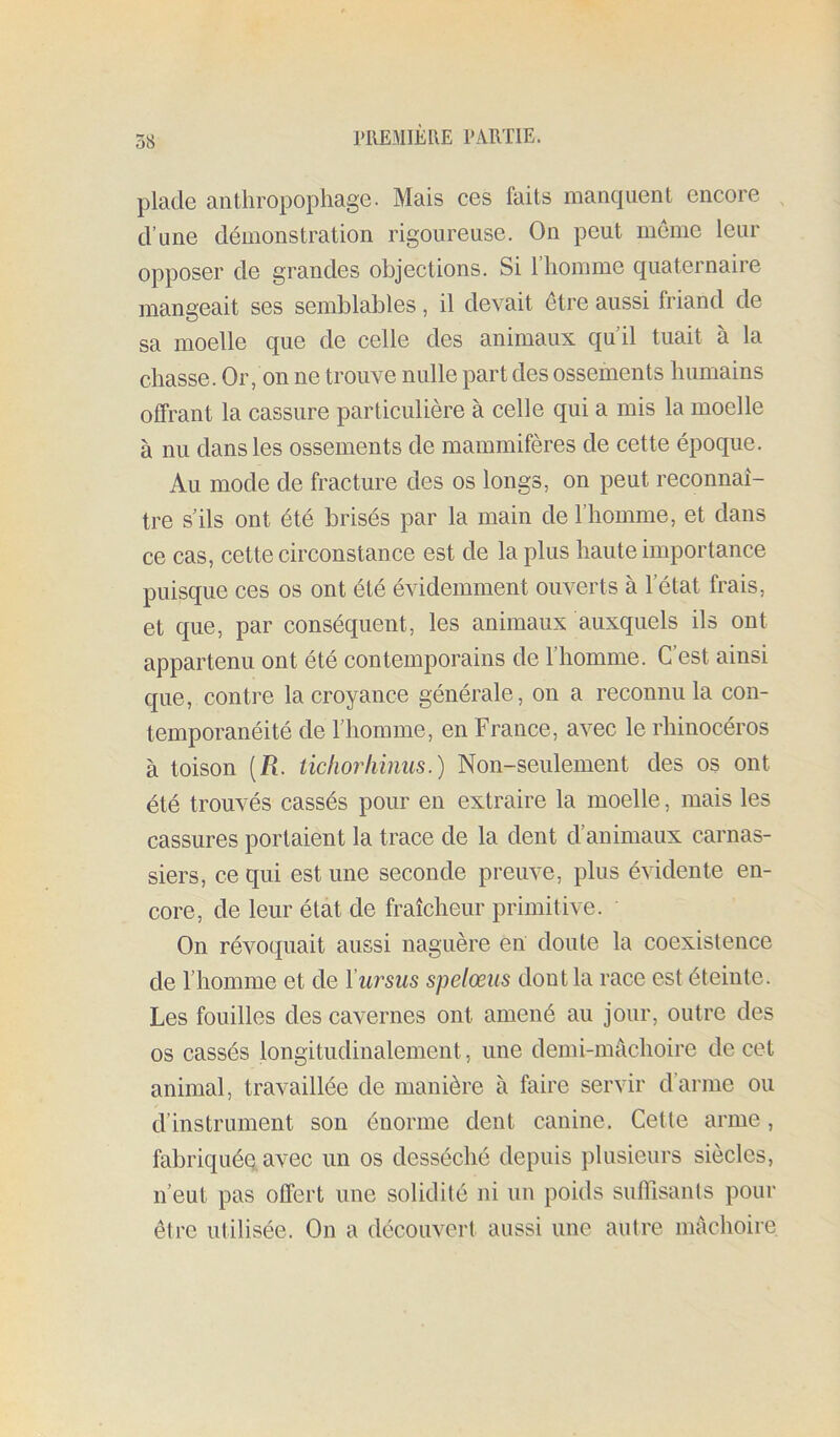 plade anthropophage. Mais ces faits manquent encore , d’une démonstration rigoureuse. On peut meme leur opposer de grandes objections. Si l’homme quaternaire mangeait ses semblables, il devait être aussi friand de sa moelle que de celle des animaux qu’il tuait à la chasse. Or, on ne trouve nulle part des ossements humains offrant la cassure particulière à celle qui a mis la moelle à nu dans les ossements de mammifères de cette époque. Au mode de fracture des os longs, on peut reconnaî- tre s’ils ont été brisés par la main de l’homme, et dans ce cas, cette circonstance est de la plus haute importance puisque ces os ont été évidemment ouverts à l’état frais, et que, par conséquent, les animaux auxquels ils ont appartenu ont été contemporains de l’homme. C’est ainsi que, contre la croyance générale, on a reconnu la con- temporanéité de l’homme, en France, avec le rhinocéros à toison {R. tichorliinus.) Non-seulement des os ont été trouvés cassés pour en extraire la moelle, mais les cassures portaient la trace de la dent d’animaux carnas- siers, ce qui est une seconde preuve, plus évidente en- core, de leur état de fraîcheur primitive. On révoquait aussi naguère en doute la coexistence de l’homme et de Vw^sus spelœiis dont la race est éteinte. Les fouilles des cavernes ont amené au jour, outre des os cassés longitudinalement, une demi-mâchoire de cet animal, travaillée de manière à faire servir d’arme ou d’instrument son énorme dent canine. Cette arme, fabriqué^ avec un os desséché depuis plusieurs siècles, n’eut pas offert une solidité ni un poids snfliisants pour être utilisée. On a découvert aussi une autre mâchoire
