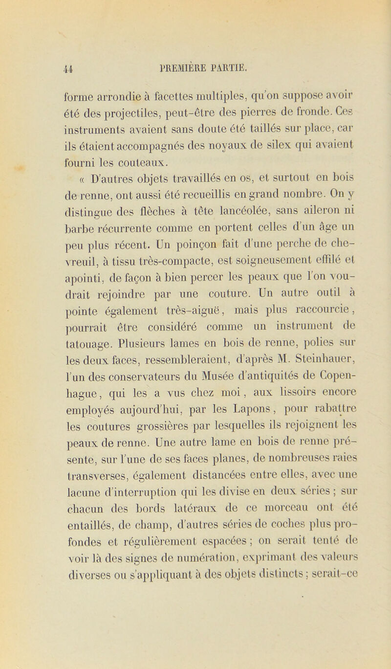 forme arrondie à facettes multiples, qu on suppose avoir été des projectiles, peut-être des pierres de fronde. Ces instruments avaient sans doute été taillés sur place, car ils étaient accompagnés des noyaux de silex qui avaient fourni les couteaux, « D’autres objets travaillés en os, et surtout en bois de renne, ont aussi été recueillis en grand nombre. On y distingue des flèches à tête lancéolée, sans aileron ni barbe récurrente comme en portent celles d’un âge un peu plus récent. Un poinçon fait d’une perche de che- vreuil, à tissu très-compacte, est soigneusement effilé el apointi, de façon à bien percer les peaux que l’on vou- drait rejoindre par une couture. Un autre outil à pointe également très-aiguë, mais plus raccourcie, pourrait être considéré comme un instrument de tatouage. Plusieurs lames en bois de renne, polies sur les deux faces, ressembleraient, d’après M. Steinhauer, l’un des conservateurs du Musée d’antiquités de Copen- hague , qui les a vus chez moi, aux lissoirs encore employés aujourd’hui, par les Lapons, pour rabattre les coutures grossières par lesquelles ils rejoignent les peaux de renne. Une autre lame en bois de renne pré- sente, sur l’ime de ses faces planes, de nombreuses raies transverses, également distancées entre elles, avec une lacune d’interruption qui les divise en deux séries ; sur chacun des bords latéraux de ce morceau ont été entaillés, de champ, d’autres séries de coches plus pro- fondes et régulièrement espacées ; on serait tenté de voir là des signes de numération, exprimant des valeurs diverses ou s’applictuant à des objets distincts; serait-ce