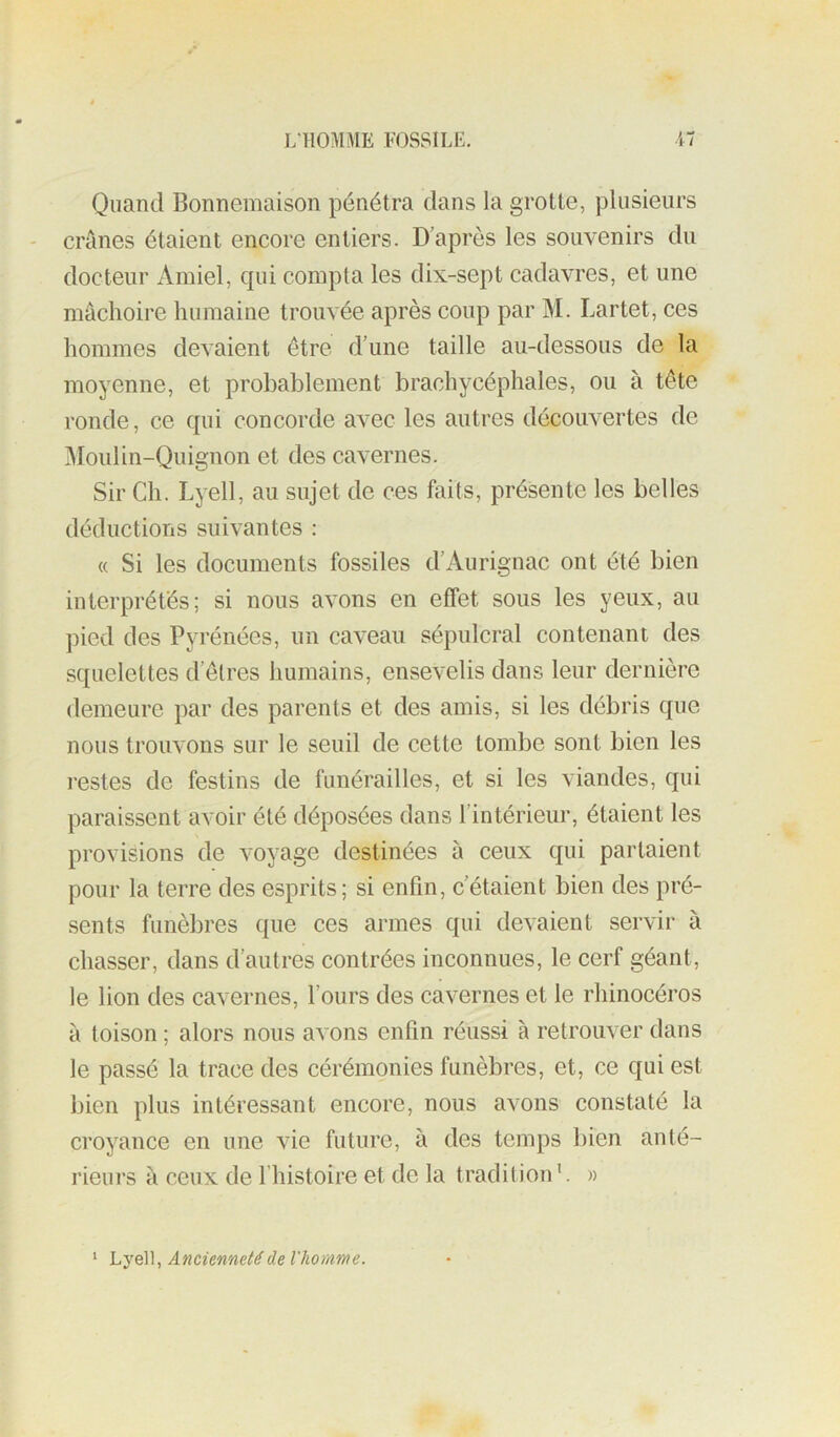 Quand Bonnemaison pénétra dans la grotte, plusieurs crânes étaient encore entiers. D’après les souvenirs du docteur Amiel, qui compta les dix-sept cadavres, et une mâchoire humaine trouvée après coup par M. Lartet, ces hommes devaient être d’une taille au-dessous de la moyenne, et probablement brachycéphales, ou à tête ronde, ce qui concorde avec les autres découvertes de iMoulin-Quignon et des cavernes. Sir Ch. Lyell, au sujet de ces faits, présente les belles déductions suivantes : « Si les documents fossiles d’Aurignac ont été bien interprétés; si nous avons en effet sous les yeux, au pied des Pyrénées, un caveau sépulcral contenant des squelettes d’êtres Immains, ensevelis dans leur dernière demeure par des parents et des amis, si les débris que nous trouvons sur le seuil de cette tombe sont bien les restes de festins de funérailles, et si les viandes, qui paraissent avoir été déposées dans l’intérieur, étaient les provisions de voyage destinées à ceux qui partaient pour la terre des esprits; si enfin, c’étaient bien des pré- sents funèbres que ces armes qui devaient servir à chasser, dans d’autres contrées inconnues, le cerf géant, le lion des cavernes, fours des cavernes et le rhinocéros à toison ; alors nous avons enfin réussi à retrouver dans le passé la trace des cérémonies funèbres, et, ce qui est bien plus intéressant encore, nous avons constaté la croyance en une vie future, à des temps bien anté- rieurs à ceux de l’histoire et de la tradition ’. » ‘ Lyell, Ancienneté de l'homme.