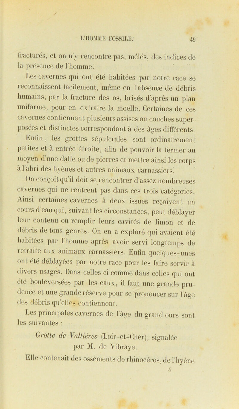 J/IIO-UME l’OSSlLE. fracturés, et on n’y rencontre pas, mêlés, des indices de la présence de l’homme. Les cavernes tpii ont été habitées par notre race se reconnaissent facilement, même en l’absence de débris humains, par la fracture des os, brisés d'après un plan uniforme, pour en extraire la moelle. Certaines de ces cavernes contiennent plusieurs assises ou couches super- posées et distinctes correspondant à des âges différents. Enfin , les grottes sépulcrales sont ordinairement petites et à entrée étroite, afin de pouvoir la fermer au moyen d’une dalle ou de pierres et mettre ainsi les corps à l’abri des hyènes et autres animaux carnassiers. On conçoit c[u il doit se rencontrer d’assez nombreuses cavernes qui ne rentrent pas dans ces trois catégories. Ainsi certaines cavernes à deux issues reçoivent un cours d eau qui, suivant les circonstances, peut déblayer leur contenu ou remplir leurs cavités de limon et de débris de tous genres. On en a exploré qui avaient été habitées par riiomnie après avoir servi longtemps de letiaite aux animaux carnassiers. Enfin quelques-unes ont été déblayées par notre race pour les faire servir à divers usages. Dans celles-ci comme dans celles qui ont été bouleversées par les eaux, il faut une grande pru- dence et une grande réserve pour se prononcer sur l’age des débris quelles contiennent. Les principales cavernes de l’clge du grand ours sont les suivantes : Grotte de VaUières (Loir-et-Cher), signalée l)ar M. de Yibraye. Elle contenait des ossements de rhinocéros, de l’hyène