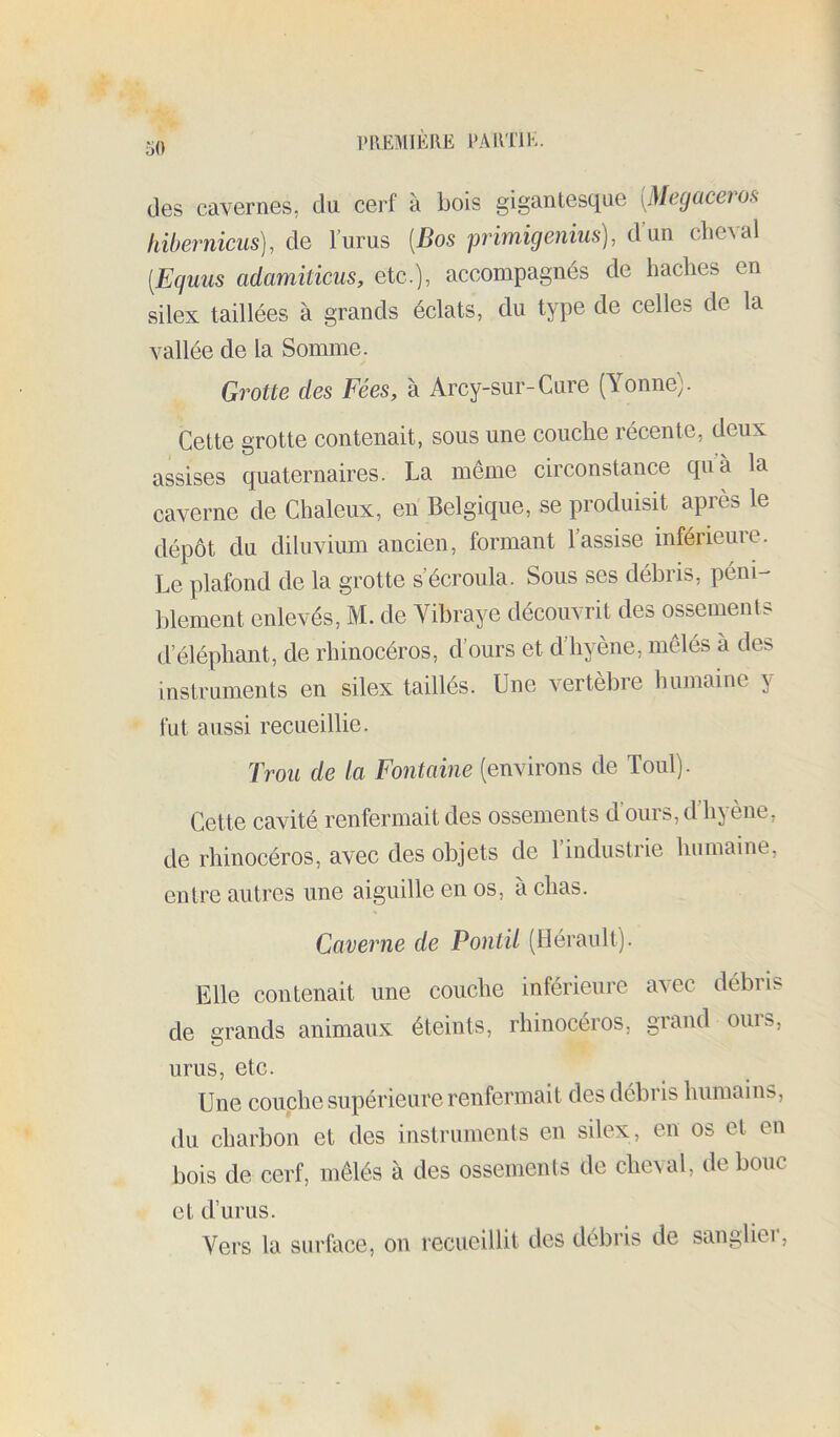 des cavernes, du cerf à bois gigantesque [Megacero,^ hibernicus), de lurus [Bos primigeiiius], d’un cbeAal [Equus adamiticus, etc.), accompagnés de haches en silex taillées à grands éclats, du type de celles de la vallée de la Somme. Grotte des Fées, à Arcy-sur-Cure (Yonne). Cette grotte contenait, sous une couche récente, deux assises quaternaires. La même circonstance quà la caverne de Chaleux, en Belgique, se produisit après le dépôt du diluvium ancien, formant l’assise inférieure. Le plafond de la grotte s’écroula. Sous ses débris, péni- blement enlevés, M. de Vibraye découvrit des ossements d’éléphant, de rhinocéros, d’ours et d’hyène, mêlés à des instruments en silex taillés. Une vertebre humaine y fut aussi recueillie. Trou de la Fontaine (environs de Toul). Cette cavité renfermait des ossements d’ours, d’hyène, de rhinocéros, avec des objets de 1 industrie humaine, entre autres une aiguille en os, à chas. Caverne de Pontil (Hérault). Elle contenait une couche inférieure avec débris de grands animaux éteints, rhinocéros, grand ouïs, unis, etc. Une couche supérieure renfermait des débris humains, du charbon et des instruments en silex, en os et en bois de cerf, mêlés à des ossements de clieAul, de bouc et d’urus. Vers la siirhice, on recueillit des débris de sanglier.