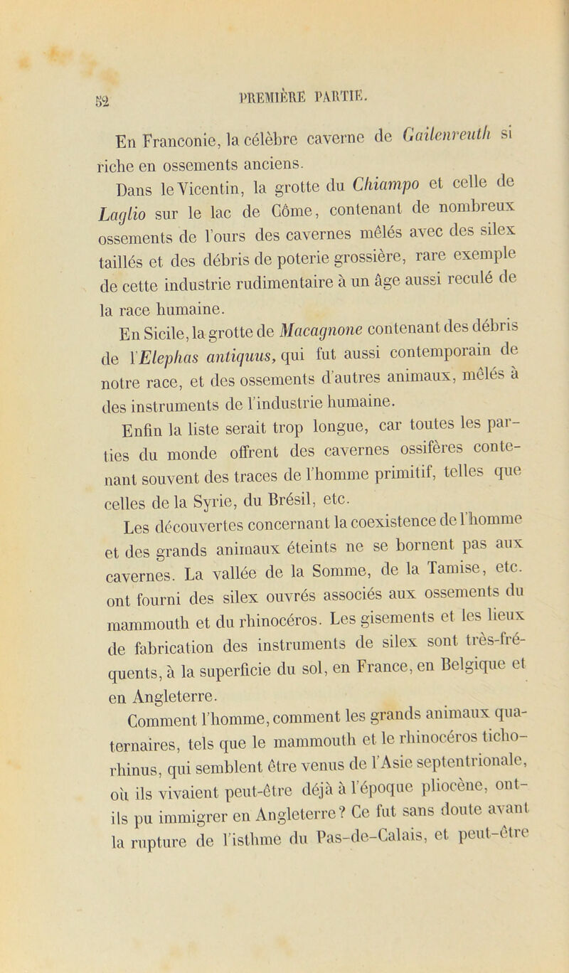 En Franconie, la célèbre caverne de (kiilenreuth si riche en ossements anciens. Dans leVicentin, la grotte du Cliiampo et celle de Laglio sur le lac de GÔme, contenant de nombreux ossements de l’ours des cavernes mêlés avec des silex taillés et des débris de poterie grossière, rare exemple de cette industrie rudimentaire à un âge aussi reculé de la race humaine. En Sicile, la grotte de Macagnone contenant des débris de l'Elephas antiguus, qui fut aussi contemporain de notre race, et des ossements d’autres animaux, mêlés à des instruments de l’industrie humaine. Enfin la liste serait trop longue, car toutes les par- ties du monde offrent des cavernes ossifères conte- nant souvent des traces de l’homme primitif, telles que celles de la Syrie, du Brésil, etc. Les découvertes concernant la coexistence de 1 homme et des grands animaux éteints ne se bornent pas aux cavernes. La vallée de la Somme, de la Tamise, etc. ont fourni des silex ouvrés associés aux ossements du mammouth et du rhinocéros. Les gisements et les lieux de fabrication des instruments de silex sont très-fré- quents, à la superficie du sol, en France, en Belgique et en Angleterre. Comment l’homme, comment les grands animaux qua- ternaires, tels que le mammouth et le rhinocéros ticho- rhinus, qui semblent être venus de l’Asie septentrionale, oïl ils vivaient peut-être déjà à l’époque pliocène, ont- ils pu immigrer en Angleterre? Ce fut sans doute avant la rupture de l’isthme du Pas-de-Calais, et peut-être