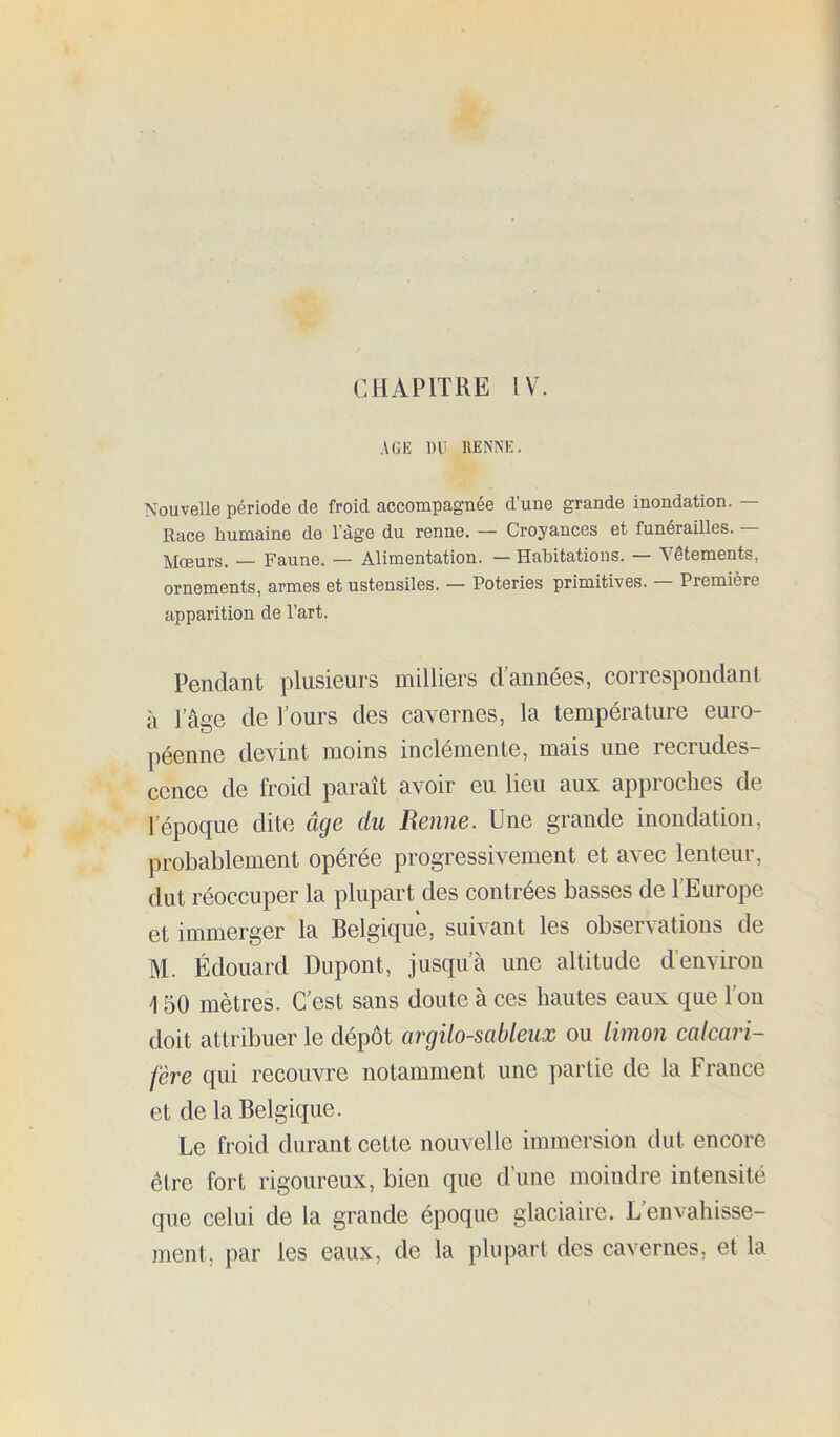 CHAPITRE IV. AGE DU HENNE. Nouvelle période de froid accompagnée d’une grande inondation. — Race humaine de l’àge du renne. — Croyances et funérailles. — Mœurs. — Faune. — Alimentation. —Habitations. — Vêtements, ornements, armes et ustensiles. — Poteries primitives. — Première apparition de l’art. Pendant plusieurs milliers d’années, correspondant à l’âge de l’ours des cavernes, la température euro- péenne devint moins inclémente, mais une recrudes- cence de froid paraît avoir eu lieu aux approches de l’époque dite âge du Renne. Une grande inondation, probablement opérée progressivement et avec lenteur, dut réoccuper la plupart des contrées basses de l’Europe et immerger la Belgique, suivant les observations de M. Édouard Dupont, jusqu’à une altitude d’environ 150 mètres. C’est sans doute à ces hautes eaux que l’on doit attribuer le dépôt argilo-sableux ou limon calcari- fère qui recouvre notamment une partie de la France et de la Belgique. Le froid durant cette nouvelle immersion dut encore être fort rigoureux, bien que d’une moindre intensité que celui de la grande époque glaciaire. L’envahisse- ment, par les eaux, de la plupart des cavernes, et la