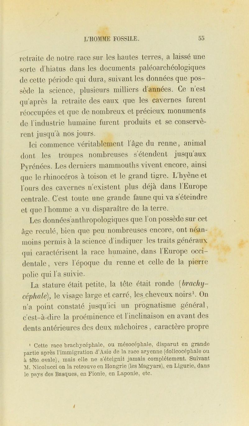 retraite de notre race sur les hautes terres, a laissé une sorte d’hiatus dans les documents paléoarchéologiques de cette période qui dura, suivant les données que pos- sède la science, plusieurs milliers d’années. Ce nest qu après la retraite des eaux que les cavernes furent réoccupées et que de nombreux et précieux monuments de l’industrie humaine furent produits et se conservè- rent jusqu’à nos jours. Ici commence véritablement l’âge du renne, animal dont les troupes nombreuses s’étendent jusqu’aux Pyrénées. Les derniers mammouths vivent encore, ainsi que le rhinocéros à toison et le grand tigre. L’hyène et l’ours des cavernes n’existent plus déjà dans l’Europe centrale. C’est toute une grande faune qui va s’éteindre et que l’homme a vu disparaître de la terre. Les données anthropologiques que 1 on possédé sur cet âge reculé, bien que peu nombreuses encore, ont néan- moins permis à la science d’indiquer les traits généraux (]ui caractérisent la race humaine, dans l’Europe occi- dentale , vers l’époque du renne et celle de la pierre polie qui l’a suivie. La stature était petite, la tête était ronde [brachy- céphale), le visage large et carré, les cheveux noirsL On n’a point constaté jusqu’ici un prognatisme général, c’est-à-dire la proéminence et l’inclinaison en avant des dents antérieures des deux mâchoires, caractère propre • Cette race brachycéphale, ou mésocéphale, disparut en grande partie après l’immigration d’Asie de la race aryenne (dolicocéphale ou à tête ovale], mais elle ne s’éteignit jamais complètement. Suivant M. Nicolucci on la retrouve en Hongrie (les Magyars), en Ligurie, dans le pays des Basques, en Fionie, en Laponie, etc. i