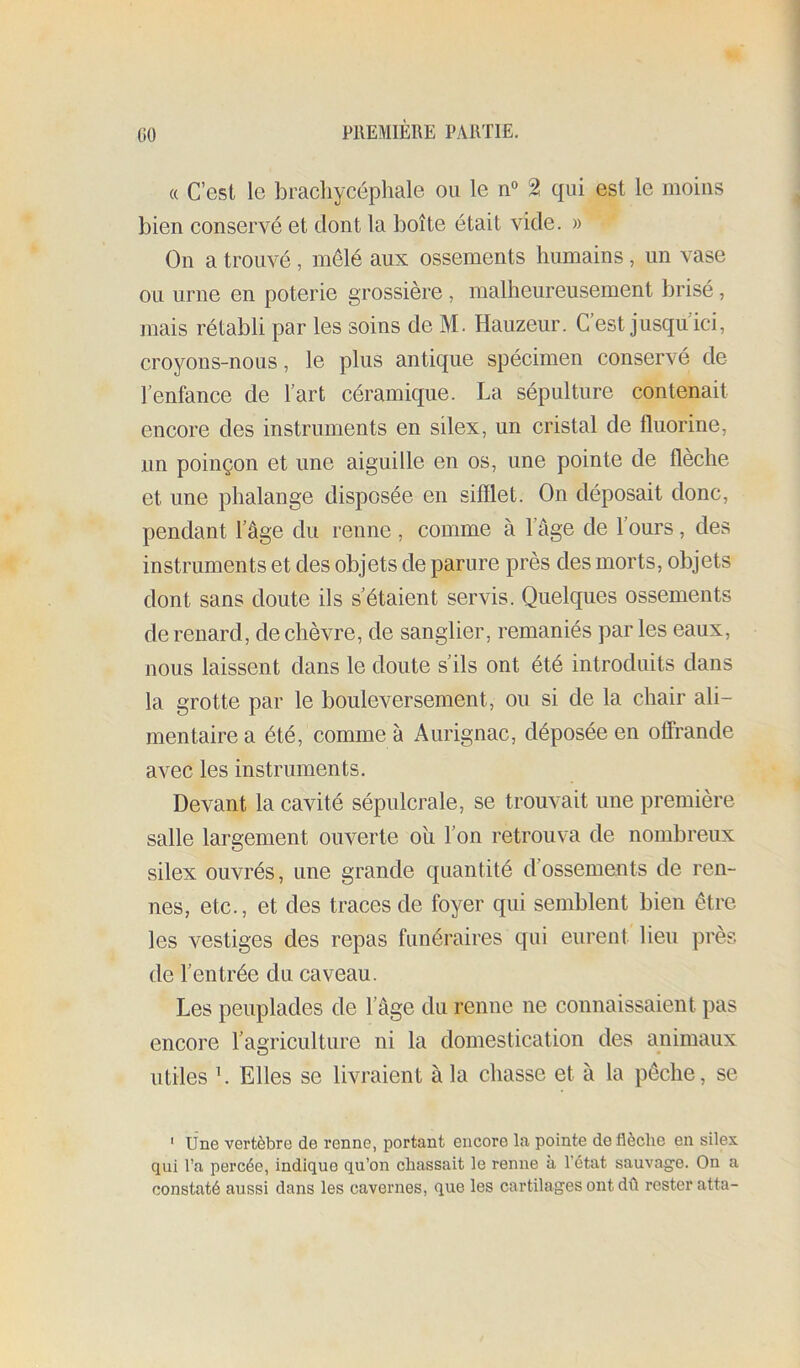 GO « C’est le brachycéphale ou le n° 2 qui est le moins bien conservé et dont la boîte était vide. » On a trouvé , mêlé aux ossements humains , un vase ou urne en poterie grossière , malheureusement brisé, mais rétabli par les soins de M. Hauzeur. C’est jusqu ici, croyons-nous, le plus antique spécimen conservé de l’enfance de l’art céramique. La sépulture contenait encore des instruments en silex, un cristal de fluorine, nn poinçon et une aiguille en os, une pointe de flèche et une phalange disposée en sifflet. On déposait donc, pendant l’âge du renne , comme à l’âge de l’ours, des instruments et des objets de parure près des morts, objets dont sans doute ils s’étaient servis. Quelques ossements de renard, de chèvre, de sanglier, remaniés ])ar les eaux, nous laissent dans le doute s’ils ont été introduits dans la grotte par le bouleversement, ou si de la chair ali- mentaire a été, comme à Aurignac, déposée en offrande avec les instruments. Devant la cavité sépulcrale, se trouvait une première salle largement ouverte oîi l’on retrouva de nombreux silex ouvrés, une grande quantité d’ossements de ren- nes, etc., et des traces de foyer qui semblent bien être les vestiges des repas funéraires qui eurent lieu près de l’entrée du caveau. Les peuplades de l’âge du renne ne connaissaient pas encore l’agriculture ni la domestication des animaux utiles L Elles se livraient à la chasse et à la pêche, se ' line vertèbre de renne, portant encore la pointe de flèche en silex qui l’a percée, indique qu’on chassait le renne à l’état sauvage. On a constaté aussi dans les cavernes, que les cartilages ont dû rester atta-
