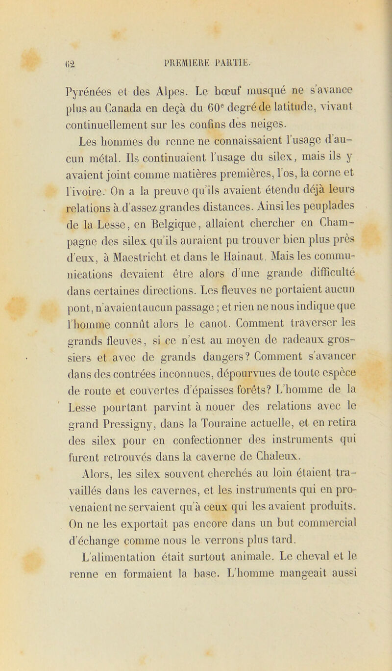 Pyrénées el des Alpes. Le bœuf musqué ne s’avance plus au Canada en deçà du 60® degré de latitucle, vivant continuellement sur les confins dès neiges. Les hommes du renne ne connaissaient l’usage d au- cun métal. Ils continuaient l’usage du silex, mais ils y avaient joint comme matières premières, l’os, la corne et l’ivoire. On a la preuve qu’ils avaient étendu déjà leurs relations à d’assez grandes distances. Ainsi les peuplades de la Lesse, en Belgique, allaient chercher en Cham- pagne des silex qu’ils auraient pu trouver bien plus près d’eux, à Maestricht et dans le Hainaut. Mais les commu- nications devaient être alors d’une grande difficulté dans certaines directions. Les fleuves ne portaient aucun pont, n’avaient aucun passage ; et rien ne nous indique que l’homme connût alors le canot. Comment traverser les grands fleuves, si ce n’est au moyen de radeaux gros- siers et avec de grands dangers? Comment s’avancer dans des contrées inconnues, dépourvues de toute espèce de route et couvertes d’épaisses forêts? L’homme de la Lesse pourtant parvint à nouer des relations avec le grand Pressigny, dans la Touraine actuelle, et en relira des silex pour en confectionner des instruments qui furent retrouvés dans la caverne de Chaleux. Alors, les silex souvent cherchés au loin étaient tra- vaillés dans les cavernes, et les instruments qui en pro- venaient ne servaient qu’à ceux qui les avaient produits. On ne les exportait pas encore dans un but commercial d’échange comme nous le verrons plus tard. L’alimentation était surtout animale. Le cheval et le renne en formaient la base. L’homme mangeait aussi