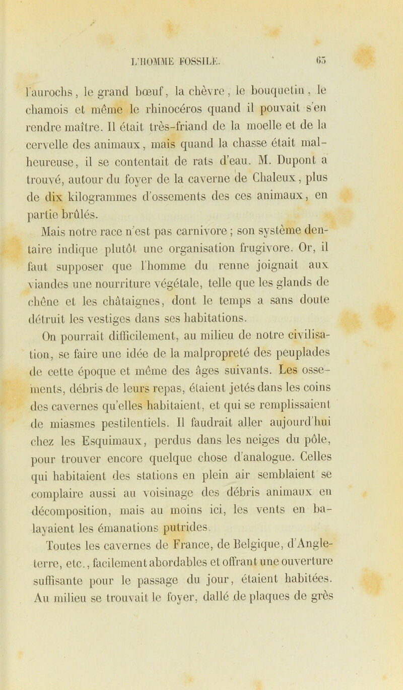 l’ail roclis, le grand bœuf, la chèvre , le bouquetin, le chamois et même le rhinocéros quand il pouvait s en rendre maître. Il était très-friand de la moelle et de la cervelle des animaux, mais quand la chasse était mal- heureuse, il se contentait de rats d’eau. M. Dupont a trouvé, autour du foyer de la caverne de Chaleiix, plus de dix kilogrammes d’ossements des ces animaux, en partie brûlés. Mais notre race n’est pas carnivore ; son système den- taire indique plutôt une organisation frugivore. Or, il faut supposer que riiomme du renne joignait aux viandes une nourriture végétale, telle que les glands de chêne et les châtaignes, dont le temps a sans doute détruit les vestiges dans ses habitations. On pourrait difficilement, au milieu de notre civilisa- tion, se faire une idée de la malpropreté des peuplades de cette époque et même des âges suivants. Les osse- iuents, débris de leurs repas, étaient jetés dans les coins des cavernes quelles habitaient, et qui se remplissaient de miasmes pestilentiels. 11 faudrait aller aujourd’hui chez les Esquimaux, perdus dans les neiges du pôle, pour trouver encore quelque chose d’analogue. Celles qui habitaient des stations en plein air semblaient se complaire aussi au voisinage des débris animaux eu décomposition, mais au moins ici, les vents en ba- layaient les émanations putrides. Toutes les cavernes de France, de llelgique, d’Angle- terre, etc., facilement abordables et offrant une ouverture suffisante pour le passage du jour, étaient habitées. Au milieu se trouvait le foyer, dallé de plaques de grès