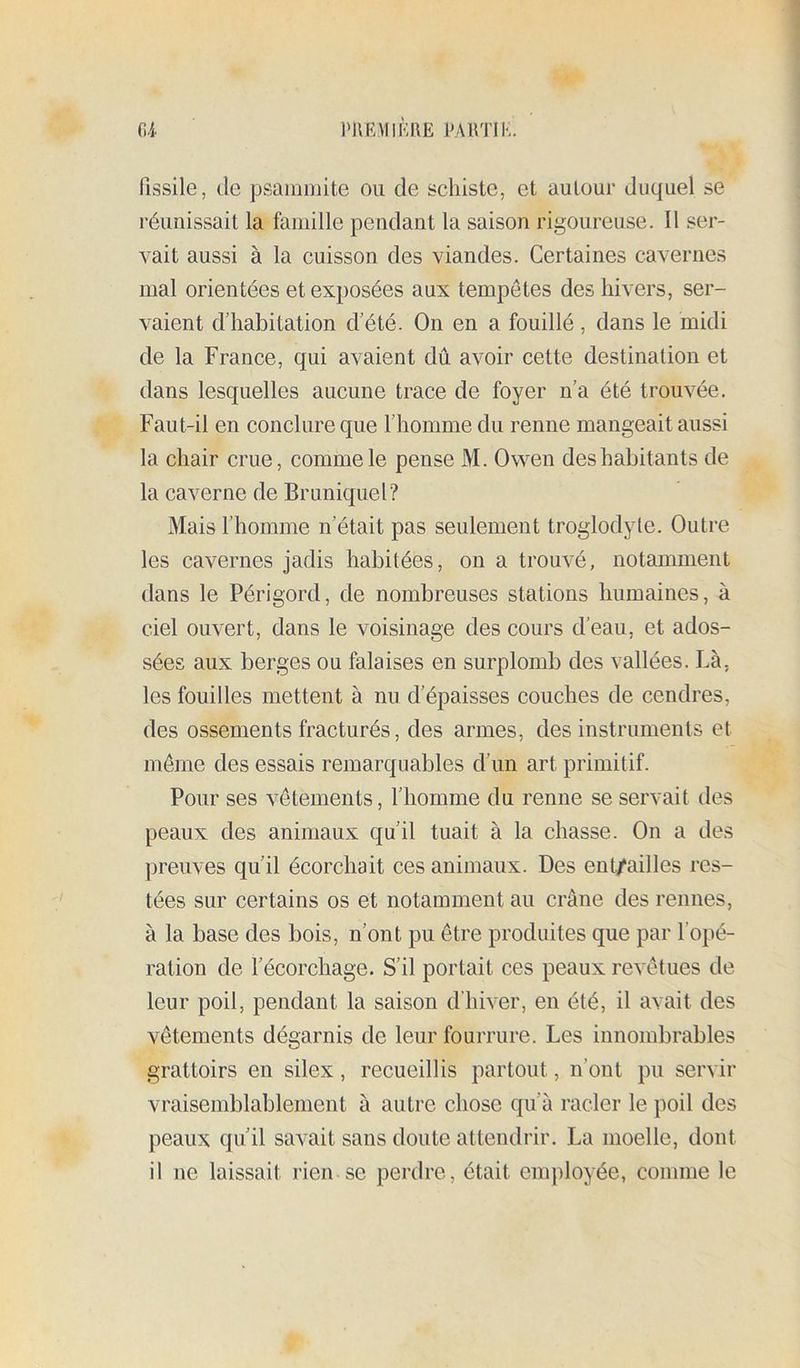 fissile, (le psammite ou de schiste, et autour duquel se réunissait la famille pendant la saison rigoureuse. Il ser- vait aussi à la cuisson des viandes. Certaines cavernes mal orientées et exposées aux tempêtes des hivers, ser- vaient d’habitation d’été. On en a fouillé, dans le midi de la France, qui avaient dû avoir cette destination et dans lesquelles aucune trace de foyer n’a été trouvée. Faut-il en conclure que l’homme du renne mangeait aussi la chair crue, comme le pense M. Owen des habitants de la caverne de Bruniquel? Mais l’homme n’était pas seulement troglodyte. Outre les cavernes jadis habitées, on a trouvé, notamment dans le Périgord, de nombreuses stations humaines, à ciel ouvert, dans le voisinage des cours d’eau, et ados- sées aux berges ou falaises en surplomb des vallées. Là, les fouilles mettent à nu d’épaisses couches de cendres, des ossements fracturés, des armes, des instruments et même des essais remarquables d’un art primitif. Pour ses vêtements, l’homme du renne se servait des peaux des animaux qu’il tuait à la chasse. On a des ])reuves qu’il écorchait ces animaux. Des ent/ailles res- tées sur certains os et notamment au crâne des rennes, à la base des bois, n’ont pu être produites que par l’opé- ration de l’écorchage. S’il portait ces peaux revêtues de leur poil, pendant la saison d’hiver, en été, il avait des vêtements dégarnis de leur fourrure. Les innombrables grattoirs en silex, recueillis partout, n’ont pu servir vraisemblablement à autre chose qu’à racler le poil des peaux qu’il savait sans doute attendrir. La moelle, dont il ne laissait rien se perdre, était employée, comme le