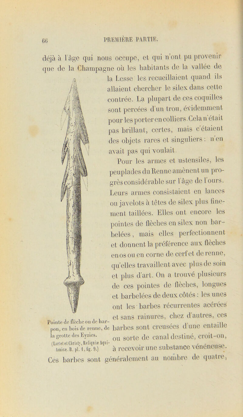 Mi déjà à l'âge qui nous occupe, et qui n ont pu provenir que de la Champagne où les habitants de la vallée de - la Cesse les recueillaient quand ils allaient chercher le silex dans cette contrée. La plupart de ces coquilles sont percées d’un trou, évidemment pour les porter en colliers. Cela n était pas brillant, certes, mais c’étaient des objets rares et singuliers : n’en avait pas qui voulait. Pour les armes et ustensiles, les peuplades du Renne amènent un pro- grès considérable sur l’âge de l’ours. Leurs armes consistaient en lances ou javelots à têtes de silex plus fine- ment taillées. Elles ont encore les pointes de flèches en silex non bar- belées , mais elles perfectionnent et donnent la préférence aux flèches en os ou en corne de cerf et de renne, quelles travaillent avec plus de soin et plus d’art. On a trouvé plusieurs de ces pointes de flèches, longues et barbelées de deux côtés : les unes ont les barbes récurrentes acérées , , , et sans rainures, chez d’autres, ces Pointe de llèclic ou de har- , , ^ • I m pon, en Pois de renne, de bai'bcs sout creusecs (1 uiie eutailtc ia8T0iicdesEy/.les. canal destiué, croit-on, (L:irlolelClirislj,Ucli(iuia!Aq«i- . iiiiiicic. U. pi. I, fig. 9.) à recevoir une substance ^ eneneust. Ces barbes sout généralement au nombre, de (|uatit,