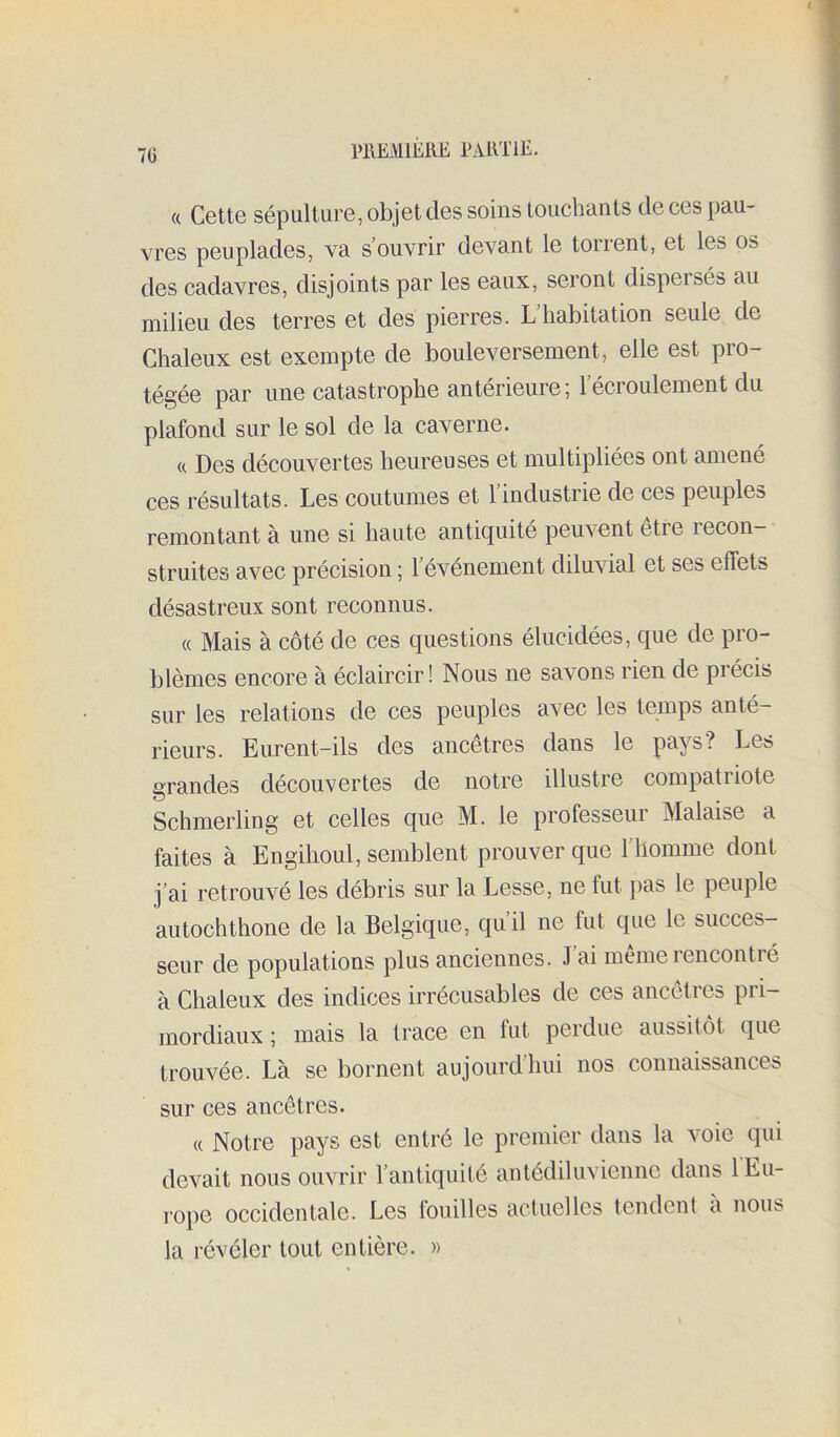 7G MEMlJiRE EAIITIE. « Cette sépulture, objet des soins Louchants de ces pau- vres peuplades, va s’ouvrir devant le torrent, et les os des cadavres, disjoints par les eaux, seront dispersés au milieu des terres et des pierres. L’habitation seule de Chaleux est exempte de bouleversement, elle est pro- tégée par une catastrophe antérieure; l’écroulement du plafond sur le sol de la caverne. « Des découvertes heureuses et multipliées ont amené ces résultats. Les coutumes et 1 industrie de ces peuples remontant à une si haute antiquité peuvent être recon- struites avec précision ; l’événement diluvial et ses effets désastreux sont reconnus. « Mais à côté de ces questions élucidées, que de pro- blèmes encore à éclaircir! Nous ne savons rien de précis sur les relations de ces peuples avec les temps anté- rieurs. Eurent-ils des ancêtres dans le pays? Les grandes découvertes de notre illustre compatriote O . Schmerling et celles que M. le professeur Malaise a faites à Engihoul, semblent prouver que l’homme dont j’ai retrouvé les débris sur la Lesse, ne fut pas le peuple autochthone de la Belgique, qu’il ne fut que le succes- seur de populations plus anciennes. J ai même rencontré à Chaleux des indices irrécusables de ces ancêtres pri- mordiaux ; mais la trace en fut perdue aussitôt que trouvée. Là se bornent aujourdhui nos connaissances sur ces ancêtres. « Notre pays est entré le premier dans la voie qui devait nous ouvrir l’antiquité antédiluvienne dans 1 Eu- rope occidentale. Les fouilles actuelles tendent a nous la révéler tout entière. »