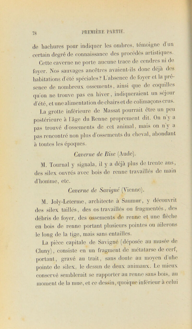 de hachures pour indiquer les ombres, lénioigne d un certain degré de connaissance des procédés artistiques. Cette caverne ne porte aucune trace de cendres ni de foyer. Nos saiwages ancêtres avaient-ils donc déjà des habitations d’été spéciales? L absence de foyer et la pré- sence de nombreux ossements, ainsi que de coquilles qu’on ne trouve pas en hiver, indiqueraient un séjoui d’été, et une alimentation de chairs et de colimaçons crus. La grotte inférieure de Massat pourrait être un peu postérieure à l’âge du Renne proprement dit. On n’y a pas trouvé d’ossements de cet animal, mais on n y a pas rencontré non plus d’ossements du cheval, abondant à toutes les époques. Caverne de Bise (Aude). M. Tournai y signala, il y a déjà plus de trente ans, des silex ouvrés avec bois de renne travaillés de main d’homme, etc. Caverne de Savigné (Vienne). M. Joly-Leterme, architecte à Saumur, y découvrit des silex taillés, des os travaillés ou fragmentés, des débris de foyer, des ossements de renne et une flèche en bois de renne portant plusieurs pointes ou ailerons le long de la tige, mais sans entailles. La pièce capitale de Savigné (déposée au musée de Cluny), consiste en un fragment de métatarse de cerf, portant, gravé au ti'ait, sans doute au moyen dune pointe de silex, le dessin de deux animaux. Le mieux conservé semblerait se rapporter au renue sans bois, au moment de la mue, et ce dessin, quoique inférieur à celui