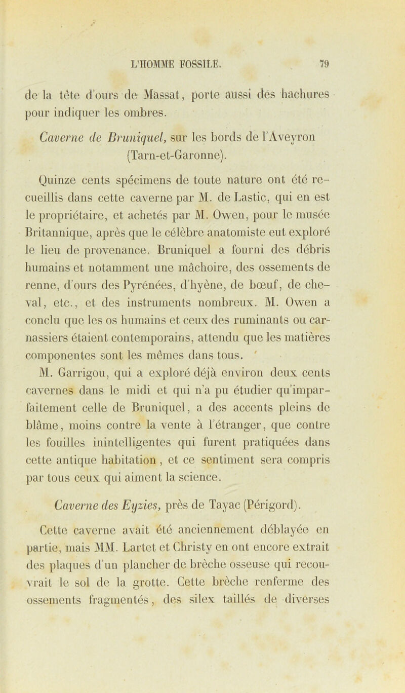 de la tete d’ours de Massat, porte aussi dés liachures pour indiquer les ombres. Caverne de Druniquel, sur les bords de l’Aveyron (Tarn-et-Garonne). Quinze cents spécimens de toute nature ont été re- cueillis dans cette caverne par M. de Lastic, qui en est le propriétaire, et achetés par M. Owen, pour le musée Britannique, après que le célèbre anatomiste eut exploré le lieu de provenance. Bruniquel a fourni des débris humains et notamment une mâchoire, des ossements de renne, d’ours des Pyrénées, d’hyène, de bœuf, de che- val, etc., et des instruments nombreux. M. Owen a conclu que les os humains et ceux des ruminants ou car- nassiers étaient contemporains, attendu que les matières componentes sont les mêmes dans tous. ' M. Garrigou, qui a exploré déjà environ deux cents cavernes dans le midi et qui n’a pu étudier qu’impar- faitement celle de Bruniquel, a des accents pleins de blâme, moins contre la vente à l’étranger, que contre les fouilles inintelligentes qui furent pratiquées dans cette antique habitation , et ce sentiment sera compris par tous ceux qui aiment la science. Caverne des Eijzies, près de Tayac (Périgord). Cette caverne avait été anciennement déblayée en pai'lie, mais MM. Lartet et Christy en ont encore extrait des plaques d’un plancher de brèche osseuse qui recou- vrait le sol de la grotte. Cette brèche renferme des ossements fragmentés, des silex taillés de diverses