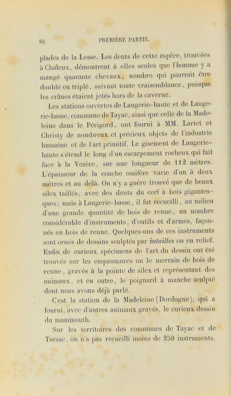 ai plades de la Lesse. Les dents de cette espèce, trouvées à Chaleux, démontrent à elles seules que l’homme y a mangé quarante chevaux, nombre qui pourrait être doublé ou triplé, suivant toute vraisemblance , puisque les crânes étaient jetés hors de la caverne. Les stations ouvertes de Laugerie-haute et de Lauge- rie-basse, commune deTayac, ainsi que celle de la Made- leine dans le Périgord, ont fourni à MM. Lartet et Christy de nombreux et précieux objets de l’industrie humaine et de l’art primitif. Le gisement de Laugerie- haute s’étend le long d’un escarpement rocheux qui fait face à la Vezère, sur une longueur de mètres. L’épaisseur de la couche ossifère varie d’un à deux mètres et au delà. On n’y a guère trouvé que de beaux silex taillés, avec des dents du cerf à bois gigantes- ques; mais àLaugerie-basse, il fut recueilli, au milieu d’une grande quantité de bois de renne, un nombre considérable d’instruments, d’outils et d’armes, façon- nés en bois de renne. Quelques-uns de ces instruments sont ornés de dessins sculptés par intailles ou en relief. Enfin de curieux spécimens de l’art du dessin ont été trouvés sur les empaumures ou le merrain de bois de renne, gravés à la pointe de silex et représentant des animaux, et en outre, le poignard à manche sculpté dont nous avons déjà parlé. C’est la station de la Madeleine (Dordogne), qui a fourni, avec d’autres animaux gravés, le curieux dessin du mammouth. Sur les territoires des communes de Tayac et tle Tiirsac, on n’a pas recueilli moins de 250 instruments,
