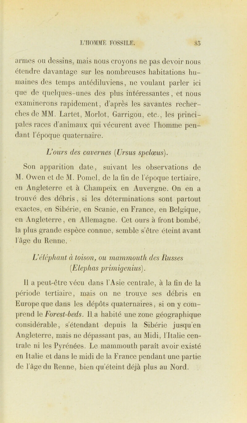 armes oii dessins, mais nous croyons ne pas devoir nous étendre davantage sur les nombreuses habitations hu- maines des temps antédiluviens, ne voulant parler ici que de quelques-unes des plus intéressantes, et nous examinerons rapidement, d’après les savantes recher- ches de MM. Lartet, Morlot, Garrigou, etc., les princi- pales races d’animaux qui vécurent avec l’homme pen- dant l’époque quaternaire. U ours des cavernes [Ursus spelœus). Son apparition date, suivant les observations de M. Owen et de M. Pomel, de la fin de l’époque tertiaire, en Angleterre et à Champeix en Auvergne. On en a trouvé des débris, si les déterminations sont partout exactes, en Sibérie, en Scanie, en France, en Belgique, en Angleterre, en Allemagne. Cet ours à front bombé, la plus grande espèce connue, semble s’être éteint avant l’cige du Renne. L’éléphant à toison, ou mammouth des Russes [Elephas primigenius). 11 a peut-être vécu dans l’Asie centrale, à la fin de la période tertiaire, mais on ne trouve ses débris en Europe que dans les dépôts quaternaires, si on y com- ])rend le Forest-beds. 11 a habité une zone géographique considérable, s’étendant depuis la Sibérie jusqu’en Angleterre, mais ne dépassant pas, au Midi, l’Italie cen- trale ni les Pyrénées. Le mammouth paraît avoir existé en Italie et dans le midi de la France pendant une partie de fâgedu Renne, bien qu’éteint déjà plus au Nord.