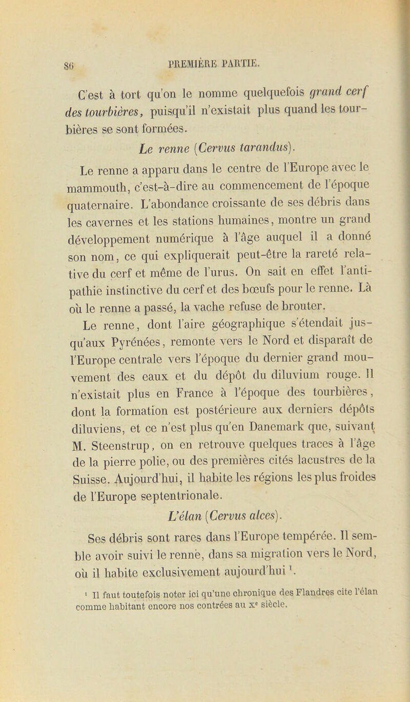 80 C’est à tort qu’on le nomme quelquefois grand cerf des tourbières, puisqu’il n’existait plus quand les tour- bières se sont formées. Le renne [Cervus tarandus). Le renne a apparu dans le centre de l’Europe avec le mammouth, c’est-à-dire au commencement de l’époque quaternaire. L’abondance croissante de ses débris dans les cavernes et les stations humaines, montre un grand développement numérique à l’âge auquel il a donné son nom, ce qui expliquerait peut-être la rareté rela- tive du cerf et même de l’urus. On sait en effet 1 anti- pathie instinctive du cerf et des boeufs pour le renne. Là ou le renne a passé, la vache refuse de brouter. Le renne, dont l’aire géographique s’étendait jus- qu’aux Pyrénées, remonte vers le Nord et disparaît de l’Europe centrale vers l’époque du dernier grand mou- vement des eaux et du dépôt du diluvium rouge. 11 n’existait plus en France à l’époque des tourbières, dont la formation est postérieure aux derniers dépôts diluviens, et ce n’est plus qu’en Danemark que, suivant. M. Steenstrup, on en retrouve quelques traces à l’âge de la pierre polie, ou des premières cités lacustres de la Suisse. Aujourd’hui, il habite les régions les plus froides de l’Europe septentrionale. Uélan [Cervus alces). Ses débris sont rares dans l’Europe tempérée. Il sem- ble avoir suivi le renne, dans sa migration vers le Nord, ou il habite exclusivement aujourd’hui h ' Il faut toutefois noter ici qu’une chronique des Flandres cite l’élan comme habitant encore nos contrées au x' siècle.
