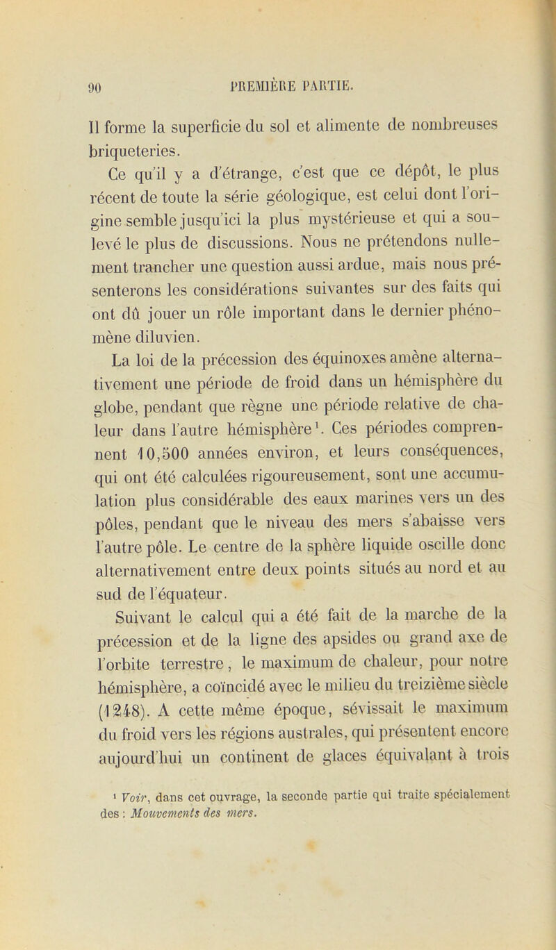 Il forme la superficie du sol et alimente de nombreuses briqueteries. Ce quil y a d'étrange, c’est que ce dépôt, le plus récent de toute la série géologique, est celui dont 1 ori- gine semble jusqu’ici la plus mystérieuse et qui a sou- levé le plus de discussions. Nous ne prétendons nulle- ment trancher une question aussi ardue, mais nous pré- senterons les considérations suivantes sur des faits qui ont dû jouer un rôle important dans le dernier phéno- mène diluvien. La loi de la précession des équinoxes amène alterna- tivement une période de froid dans un hémisphère du globe, pendant c[ue règne une période relative de cha- leur dans l’autre hémisphère h Ces périodes compren- nent 10,500 années environ, et leurs conséquences, qui ont été calculées rigoureusement, sont une accumu- lation plus considérable des eaux marines vers un des pôles, pendant que le niveau des mers s’abaisse vers l’autre pôle. Le centre de la sphère liquide oscille donc alternativement entre deux points situés au nord et au sud de l’équateur. Suivant le calcul qui a été fait de la marche de la précession et de la ligne des apsides ou grand axe de l’orbite terrestre, le maximum de chaleur, pour notre hémisphère, a coïncidé avec le milieu du treizième siècle (1248). A cette même époque, sévissait le maximum du froid vers les régions australes, qui présentent encore aujourd’hui un continent de glaces équivalant à trois ‘ Voir, dans cet ouvrage, la seconde partie qui traite spécialement des ; Mouvements des mers.