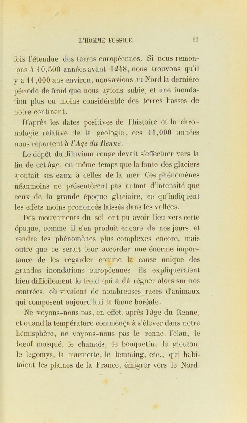 fois l’étendue des terres européennes. Si nous remon- tons à 10,500 années avant 1248, nous trouvons qu’il y a 11,000 ans environ, nous avions au Nord la dernière période de froid que nous ayions subie, et une inonda- tion plus ou moins considérable des terres basses de notre continent. D’après les dates positives de l’histoire et la chro- nologie relative de la géologie, ces 11,000 années nous reportent à t'Age du Renne. Le dépôt du diluvium rouge devait s’effectuer vers la fin de cet âge, en même temps que la fonte des glaciers ajoutait ses eaux à celles de la mer. Ces phénomènes néanmoins ne présentèrent pas autant d’intensité que ceux de la grande époque glaciaire, ce qu’indiquent les effets moins prononcés laissés dans les vallées. Des mouvements du sol ont pu avoir lieu vers cette époque, comme il s’en produit encore de nos jours, et rendre les phénomènes plus complexes encore, mais outre que ce serait leur accorder une énorme impor- tance de les regarder comme la cause unique des grandes inondations européennes, ils expliqueraient bien difficilement le froid qui a dû régner alors sur nos contrées, où vivaient de nombreuses races d’animaux qui composent aujourd’hui la faune boréale. Ne voyons-nous pas, en effet, après l’âge du Renne, et quand la température commença à s’élever dans notre hémisphère, ne voyons-nous pas le renne, l’élan, le bœuf musqué, le chamois, le bouquetin, le glouton, le lagomys, la marmotte, le lemming, etc., qui habi- taient les plaines de la France, émigrer vers le Nord,