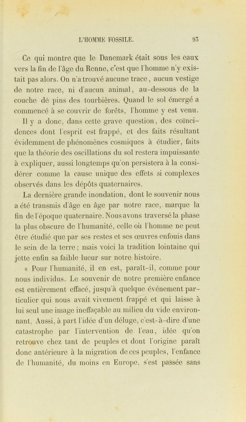Ce qui montre que le Danemark était sous les eaux vers la fin de l’ûge du Renne, c’est que l’homme n y exis- tait pas alors. On n’a trouvé aucune trace, aucun vestige de notre race, ni d’aucun animal, au-dessous de la couche dè pins des tourbières. Quand le sol émergé a commencé à se couvrir de forêts, l’homme y est venu. Il y a donc, dans cette grave question, des coïnci- dences dont l’esprit est frappé, et des faits résultant évidemment de phénomènes cosmiques à étudier, faits que la théorie des oscillations du sol restera impuissante à expliquer, aussi longtemps qu’on persistera à la consi- dérer comme la cause unique des effets si complexes observés dans les dépôts quaternaires. La dernière grande inondation, dont le souvenir nous a été transmis d’âge en âge par notre race, marque la fin de l’époque quaternaire. Nous avons traversé la phase la plus obscure de l’humanité, celle oli l’homme ne peut être étudié que par ses restes et ses œuvres enfouis dans le sein de la terre ; mais voici la tradition lointaine qui jette enfin sa faible lueur sur notre histoire. « Pour l’humanité, il en est, paraît-il, comme pour nous individus. Le souvenir de notre première enfance est entièrement effacé, jusqu’à quelque événement par- ticulier qui nous avait vivement frappé et qui laisse à lui seul une image ineffaçable au milieu du vide environ- nant. Aussi, à part l’idée d’un déluge, c’est-à-dire d’une catastrophe par fintervention de l’eau, idée qu’on retrouve chez tant de peuples et dont l’origine paraît donc antérieure à la migration de ces peuples, l’enfance de l’humanité, du moins en Europe, s’est passée sans