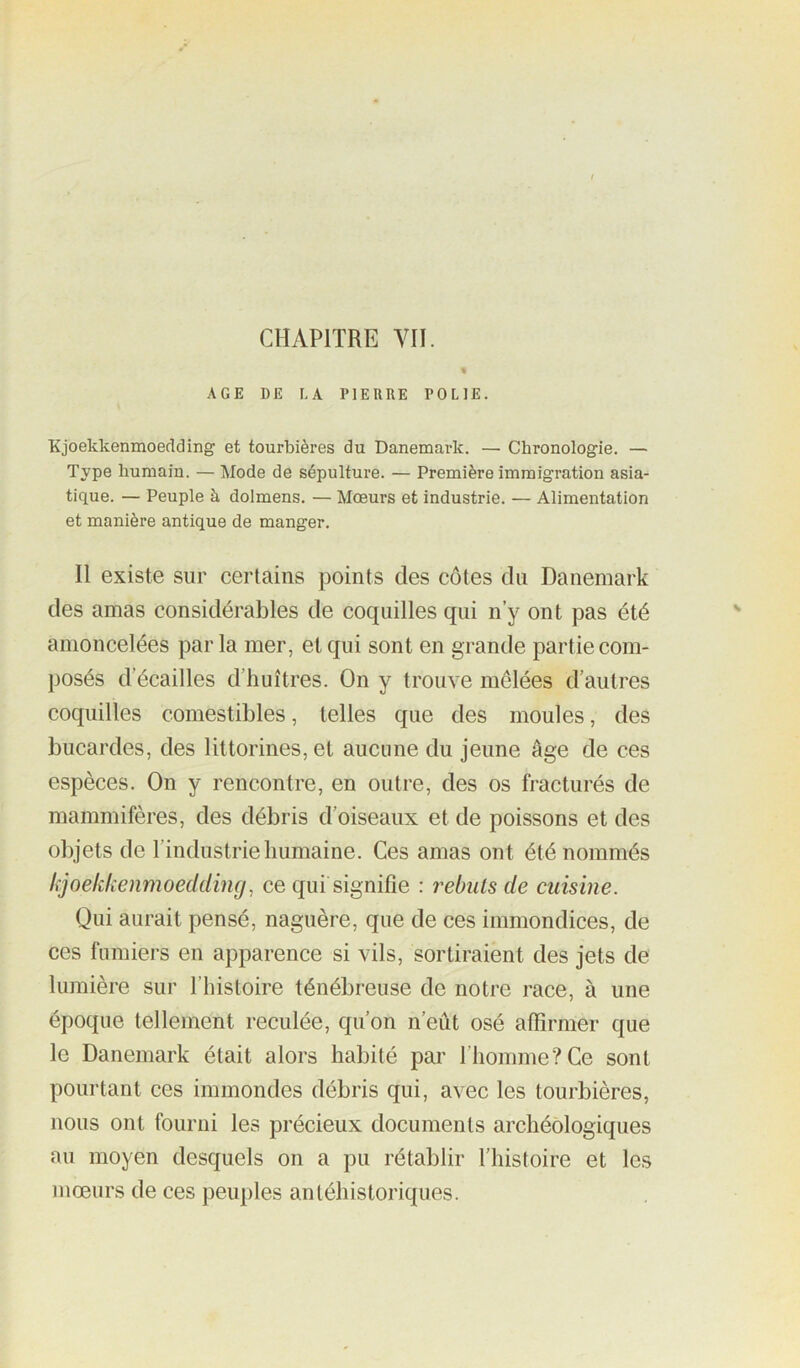AGE DE LA PIERRE POLIE. Kjoekkenmoeflding et tourbières du Danemark. — Chronologie. — Type humain. — Mode de sépulture. — Première immigration asia- tique. — Peuple à dolmens. — Mœurs et industrie. — Alimentation et manière antique de manger. II existe sur certains points des côtes du Danemark des amas considérables de coquilles qui n’y ont pas été amoncelées par la mer, et qui sont en grande partie com- posés d’écailles d’huîtres. On y trouve mêlées d’autres coquilles comestibles, telles que des moules, des bucardes, des littorines, et aucune du jeune âge de ces espèces. On y rencontre, en outre, des os fracturés de mammifères, des débris d’oiseaux et de poissons et des objets de l’industrie humaine. Ces amas ont été nommés hjoekkenmoeddincj, ce qui signifie : rebuis de cuisine. Qui aurait pensé, naguère, que de ces immondices, de ces fumiers en apparence si vils, sortiraient des jets de lumière sur l’Iiistoire ténébreuse de notre race, à une époque tellement reculée, qu’on n’eût osé affirmer que le Danemark était alors habité par l’homme? Ce sont pourtant ces immondes débris qui, avec les tourbières, nous ont fourni les précieux documents archéologiques au moyen desquels on a pu rétablir l'histoire et les mœurs de ces peuples antéhistoriques.