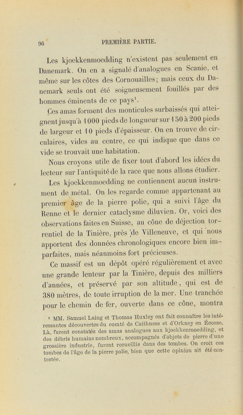 Les kjoekkenmoedding n’existent pas seulement en Danemark. On en a signalé d’analogues en Scanie, et même sur les côtes des Cornouailles ; mais ceux du Da- nemark seuls ont été soigneusement fouillés par des hommes éminents de ce paysL Ces amas forment des monticules surbaissés qui attei- gnent jusqu’à 1000 pieds de longueur sur 1 50 à 200 pieds de largeur et 10 pieds d épaisseur. On en trouve de cii- culaires, vides au centre, ce qui indique que dans ce vide se trouvait une habitation. Nous croyons utile de fixer tout d abord les idées du lecteur sur l’antiquité de la race que nous allons étudier. Les kjoekkenmoedding ne contiennent aucun instru- ment de métal. On les regarde comme appartenant au premier âge de la pierre polie, qui a suivi l’âge du Renne et le dernier cataclysme diluvien. Or, voici des observations faites en Suisse, au cône de déjection toi- rentiel de la Tinière, près 'de Villeneuve, et qui nous apportent des données chronologiques encore bien im- parfaites, mais néanmoins fort précieuses. Ce massif est un dépôt opéré régulièrement et avec une grande lenteur par la Tiniere, depuis des millieis d’années, et préservé par son altitude, qui est de 380 mètres, de toute irruption de la mer. Une tranchée pour le chemin de fer, ouverte dans ce cône, montra * MM. Samuel Laing et Tliomas Huxley ont fait connaître les inté- ressantes découvertes du comté de Caithness et d Orkney en Écosse. Lü, furent constatés des amas analogues aux kjoekkenmoedding, et des débris humains nombreux, accompagnés d objets de pierre dune grossière industrie, furent recueillis dans des tombes. On croit ces tombes de l’âge de la pierre polie, bien que cette opinion ait été con- testée.