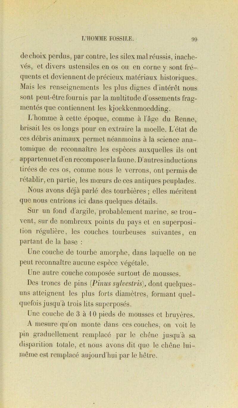 de choix perclus, par contre, les silex mal réussis, inache- vés, et divers ustensiles en os ou en corne y sont fré- quents et deviennent de précieux matériaux historiques. Mais les renseignements les plus dignes d’intérêt nous sont peut-être fournis par la multitude d’ossements frag- mentés que contiennent les kjoekkenmoedding. L’homme à cette époque, comme à l’âge du Renne, brisait les os longs pour en extraire la moelle. L’état de ces débris animaux permet néanmoins à la science ana- tomique de reconnaître les espèces auxquelles ils ont appartenu et d’en recomposer la faune. D’autres inductions tirées de ces os, comme nous le verrons, ont permis de rétablir, en partie, les mœurs de ces anticjues peuplades. Nous avons déjà parlé des tourbières ; elles méritent que nous entrions ici dans quelques détails. Sur un fond d’argile, probablement marine, se trou- vent, sur de nombreux points du pays et en superposi- tion régulière, les couches tourbeuses suivantes, en partant de la base : Une couche de tourbe amorphe, dans laquelle on ne peut reconnaître aucune espèce végétale. Une autre couche composée surtout de mousses. Des troncs de pins [Pinus sijlvesiris), dont quelques- uns atteignent les plus forts diamètres, formant quel- quefois jusqu’à trois lits superposés. Une couche de 3 à 10 pieds de mousses et bruyères. A mesure qu’on monte dans ces couches, on voit le j)in graduellement remplacé par le chêne jusqu’à sa disparition totale, et nous avons dit que le chêne lui- même est remplacé aujourd’hui par le hêtre.