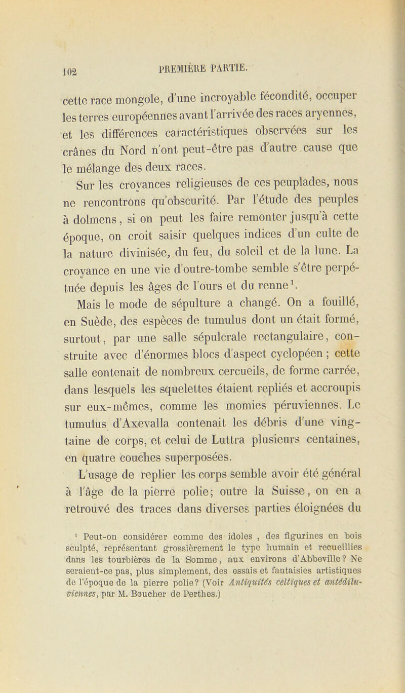 1>1\EM1ÈKE PAlVriE. C6tt6 race mongole, d’une incroyable fécondité, occupei les terres européennes avant 1 arrivée des races aryennes, et les différences caractéristiques observées sur les crânes du Nord n’ont peut-être pas d’autre cause que le mélange des deux races. Sur les croyances religieuses de ces peuplades, nous ne rencontrons qu’obscurité. Par l’étude des peuples à dolmens, si on peut les faire remonter jusqu’à cette époque, on croit saisir quelques indices d’un culte de la nature divinisée,,du feu, du soleil et de la lune. La croyance en une vie d’outre-tombe semble s'être perpé- tuée depuis les âges de l’ours et du renne L Mais le mode de sépulture a changé. On a fouillé, en Suède, des espèces de tumulus dont un était formé, surtout, par une salle sépulcrale rectangulaire, con- struite avec d’énormes blocs d’aspect cyclopéen ; cette salle contenait de nombreux cercueils, de forme carrée, dans lesquels les squelettes étaient repliés et accroupis sur eux-mêmes, comme les momies péruviennes. Le tumulus d’Axevalla contenait les débris d’une ving- taine de corps, et celui de Luttra plusieurs centaines, en quatre couches superposées. L’usage de replier les corps semble avoir été général à l’âge de la pierre polie ; outre la Suisse, on en a retrouvé des traces dans diverses parties éloignées du ' Peut-on considérer comme des idoles , des figurines en bois sculpté, représentant grossièrement le type humain et recueillies dans les tourbières de la Somme, aux environs d’Abbeville? Ne seraient-ce pas, plus simplement, des essais et fantaisies artistiques de l’époque de la pierre polie? (Voir Antiquités celtiques et antédilU' viennes, par M. Boucher de Perthes.)