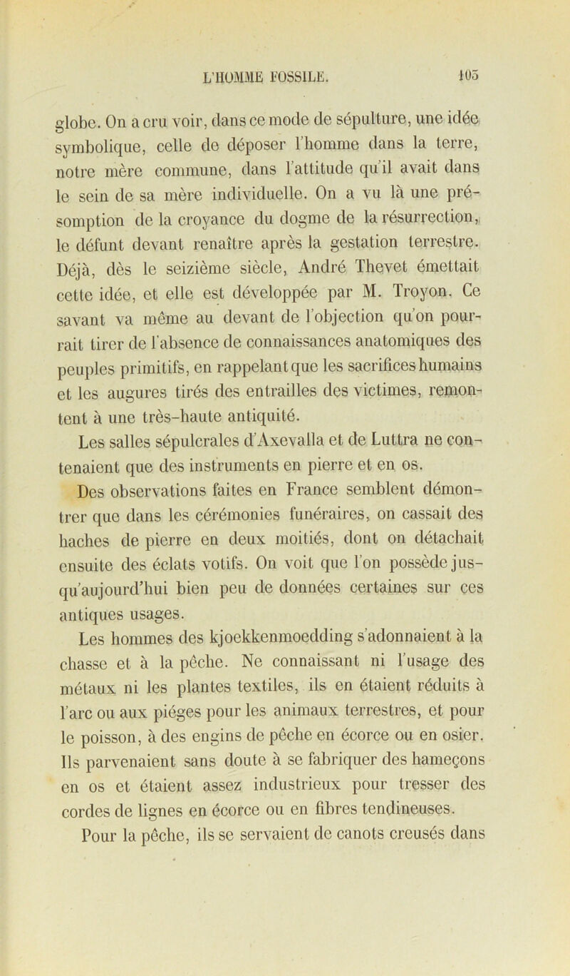 globe. On a cru voir, dans ce mode de sépulture, une idée symbolique, celle de déposer l’homme dans la terre, notre mère commune, dans l’attitude qu’il avait dans le sein de sa mère individuelle. On a vu là une pré- somption de la croyance du dogme de la résurrection,^ le défunt devant renaître après la gestation terrestre. Déjà, dès le seizième siècle, André Thevet émettait cette idée, et elle est développée par M. Troyon. Ce savant va même au devant de l’objection qu’on pour- rait tirer de l’absence de connaissances anatomiques des peuples primitifs, en rappelant que les sacrifices humains et les augures tirés des entrailles des victimes, remon- tent à une très-haute antiquité. Les salles sépulcrales d’Axevalla et de Luttra ne con- tenaient que des instruments en pierre et en os. Des observations faites en France semblent démon- trer que dans les cérémonies funéraires, on cassait des haches de pierre en deux moitiés, dont on détachait ensuite des éclats votifs. On voit que l’on possède jus- qu’aujourd’hui bien peu de données certaines sur ces antiques usages. Les hommes des kjoekkenmoedding s’adonnaient à la chasse et à la pêche. Ne connaissant ni l’usage des métaux ni les plantes textiles, ils en étaient réduits à l’arc ou aux pièges pour les animaux terrestres, et pour le poisson, à des engins de pêche en écorce ou en osier. Ils parvenaient sans doute à se fabriquer des hameçons en os et étaient assez industrieux pour tresser des cordes de lignes en écorce ou en fibres tendineuses. Pour la pêche, ils se servaient de canots creusés dans