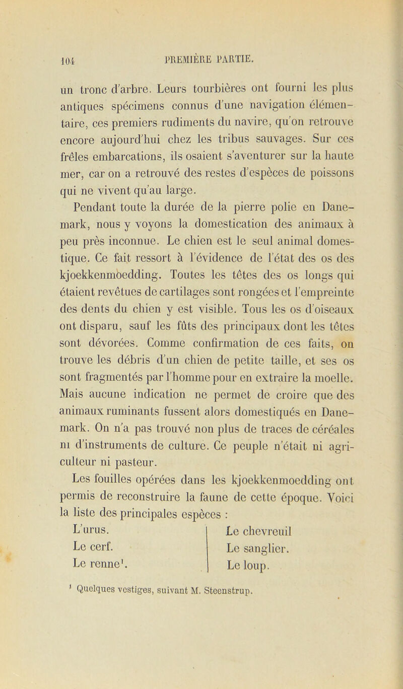 un tronc d’arbre. Leurs tourbières ont fourni les plus antiques spécimens connus d une navigation élémen- taire, ces premiers rudiments du navire, qu’on retrouve encore aujourd’hui chez les tribus sauvages. Sur ces frêles embarcations, ils osaient s’aventurer sur la haute mer, car on a retrouvé des restes d’espèces de poissons qui ne vivent qu’au large. Pendant toute la durée de la pierre polie en Dane- mark, nous y voyons la domestication des animaux à peu près inconnue. Le chien est le seul animal domes- tique. Ce fait ressort à l’évidence de l’état des os des kjoekkenmbedding. Toutes les têtes des os longs qui étaient revêtues de cartilages sont rongées et l’empreinte des dents du chien y est visible. Tous les os d’oiseaux ont disparu, sauf les fûts des principaux dont les têtes sont dévorées. Comme confirmation de ces faits, on trouve les débris d’un chien de petite taille, et ses os sont fragmentés par l’homme pour en extraire la moelle. Mais aucune indication ne permet de croire que des animaux ruminants fussent alors domestiqués en Dane- mark. On n’a pas trouvé non plus de traces de céréales ni d’instruments de culture. Ce peuple n’était ni agri- culteur ni pasteur. Les fouilles opérées dans les kjoekkenmoedding ont permis de reconstruire la faune de cette époque. Voifi la liste des principales espèces : L’urus. Le cerf. Le renne’. Le chevreuil Le sanglier. Le loup. ’ Quelques vestiges, suivant M. Steenstrup.