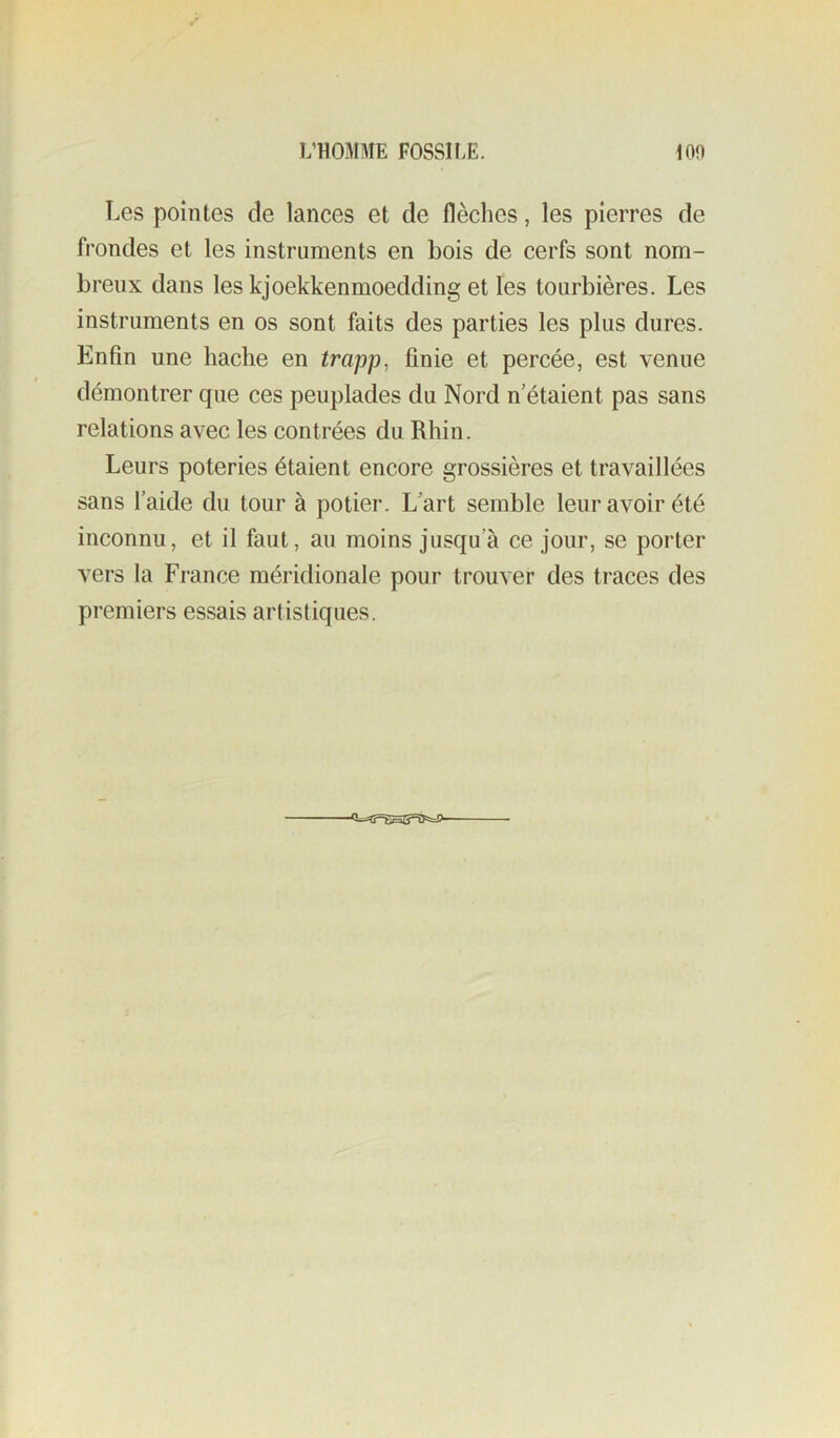 Les pointes de lances et de flèclies, les pierres de frondes et les instruments en bois de cerfs sont nom- breux dans les kjoekkenmoedding et les tourbières. Les instruments en os sont faits des parties les plus dures. Enfin une hache en trapp, finie et percée, est venue démontrer que ces peuplades du Nord n'étaient pas sans relations avec les contrées du Rhin. Leurs poteries étaient encore grossières et travaillées sans l’aide du tour à potier. L'art semble leur avoir été inconnu, et il faut, au moins jusqu’à ce jour, se porter vers la France méridionale pour trouver des traces des premiers essais artistiques.