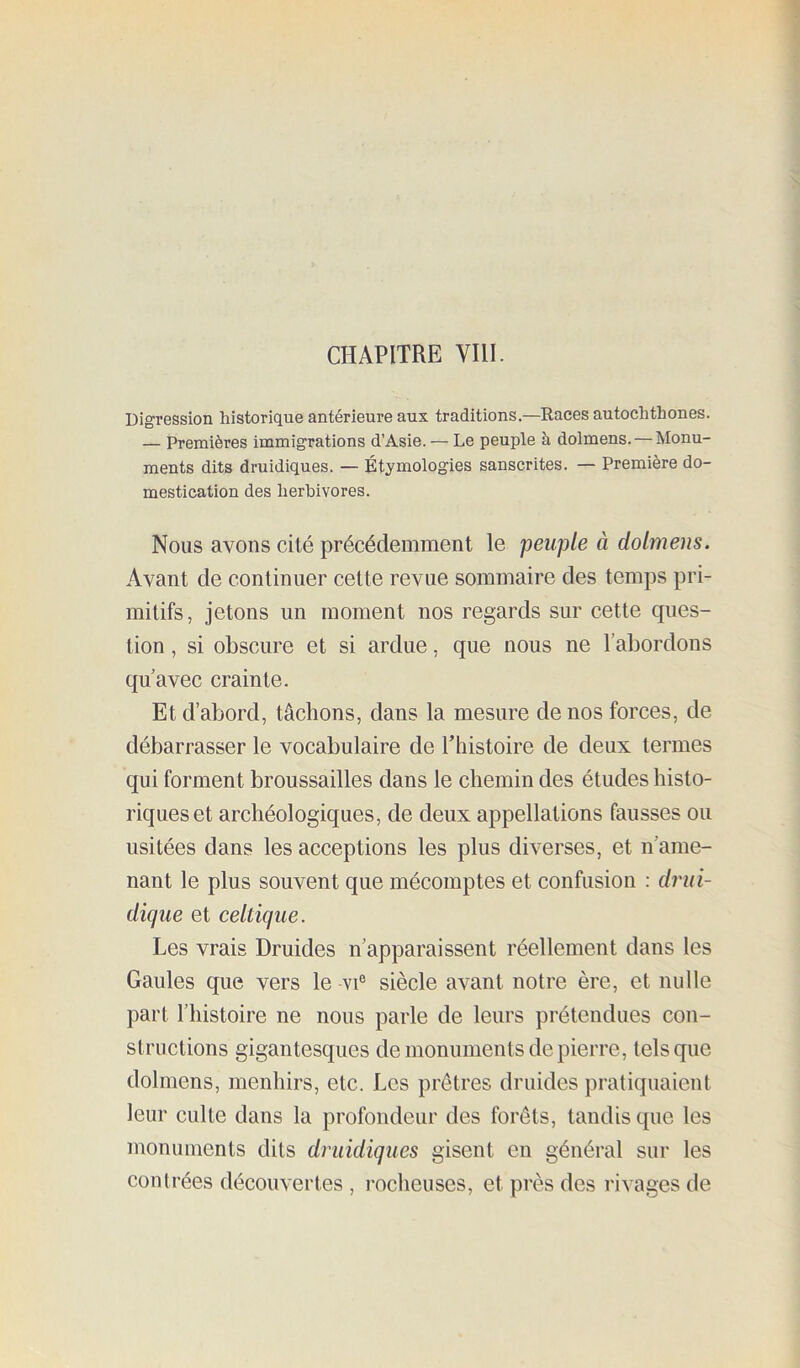 Digression historique antérieure aux traditions.—Races autochthones. — Premières immigrations d’Asie. — Le peuple à dolmens. — Monu- ments dits druidiques. — Étymologies sanscrites. — Première do- mestication des herbivores. Nous avons cité précédemment le peuple à dolmens. Avant de continuer cette revue sommaire des temps pri- mitifs, jetons un moment nos regards sur cette cpies- tion, si obscure et si ardue, que nous ne l’abordons qu’avec crainte. Et d’abord, tâchons, dans la mesure de nos forces, de débarrasser le vocabulaire de Thistoire de deux termes qui forment broussailles dans le chemin des études histo- riques et archéologiques, de deux appellations fausses ou usitées dans les acceptions les plus diverses, et n’ame- nant le plus souvent que mécomptes et confusion : driii- dicjue et eeltique. Les vrais Druides n’apparaissent réellement dans les Gaules que vers le vi® siècle avant notre ère, et nulle part l’histoire ne nous parle de leurs prétendues con- structions gigantesques de monuments de pierre, tels que dolmens, menhirs, etc. Les prêtres druides pratiquaient leur culte dans la profondeur des forêts, tandis que les monuments dits druidiques gisent en général sur les contrées découvertes , l’ocheuses, et près des rivages de