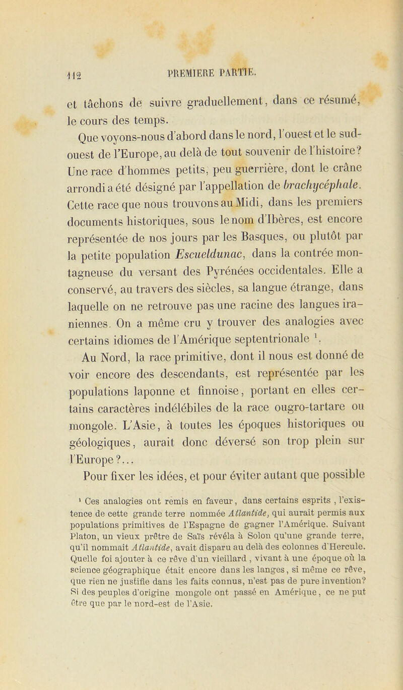 iniEMIEflE PARTIE. i\î et tâchons de suivre graduellement, dans ce résumé, le cours des temps. Que voyons-nous d’abord dans le nord, l’ouest et le sud- ouest de l’Europe, au delà de tout souvenir de l’histoire? Une race d’hommes petits, peu guerrière, dont le crâne arrondi a été désigné par 1 appellation de brücliycepliülB. Cette race que nous trouvons au Midi, dans les premiers documents historiques, sous le nom diberes, est encore représentée de nos jours par les Basques, ou plutôt par la petite population Esciielduiiac, dans la contrée mon- tagneuse du versant des Pyrénées occidentales. Elle a conservé, au travers des siècles, sa langue étrange, dans laquelle on ne retrouve pas une racine des langues ira- niennes. On a même cru y trouver des analogies avec certains idiomes de l’Amérique septentrionale h Au Nord, la race primitive, dont il nous est donné de voir encore des descendants, est représentée par les populations laponne et finnoise, portant en elles cer- tains caractères indélébiles de la race ougro-tartare ou mongole. L’Asie, à toutes les époques historiqgies ou géologiques, aurait donc déversé son trop plein sur l’Europe?... Pour fixer les idées, et pour éviter autant que possible * Ces analogies ont remis en faveur, dans certains esprits , l’exis- tence de cette grande terre nommée Atlantide, qui aurait permis aux populations primitives de l’Espagne de gagner l’Amérique. Suivant Platon, un vieux prêtre de Sa'i's révéla à Solon qu’une grande terre, qu’il nommait Atlantide, avait disparu au delà des colonnes d'Hercule. Quelle foi ajouter à ce rêve d'un vieillard , vivant à une époque où la science géographique était encore dans les langes, si même ce rêve, que rien ne justifie dans les faits connus, n’est pas de pure invention? Si des peuples d’origine mongole ont passé en Amérique, ce ne put être que par le nord-est de l’Asie.
