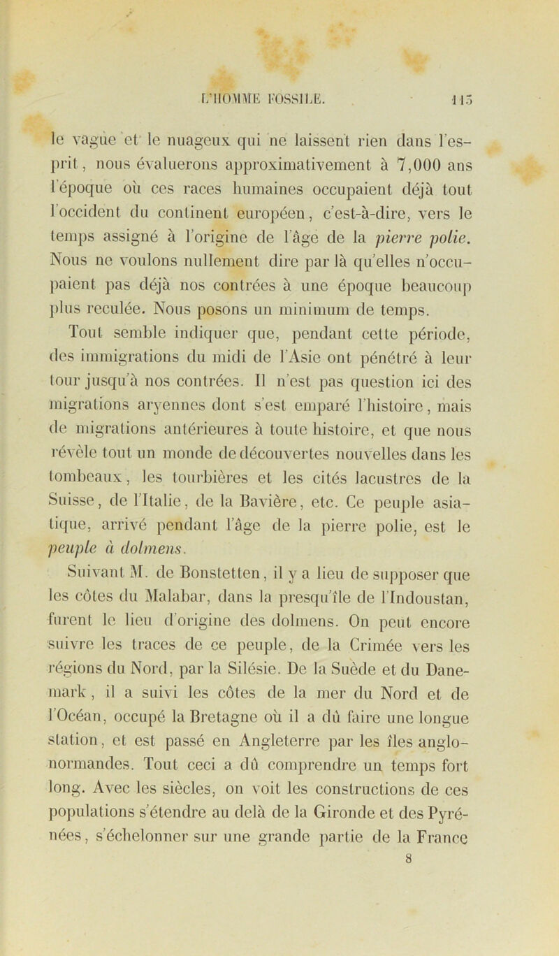 le vague ef le nuageux qui ne laissent rien dans l’es- prit, nous évaluerons approximativement à 7,000 ans l’époque oîi ces races humaines occupaient déjà tout l’occident du continent européen, c’est-à-dire, vers le temps assigné à l’origine de l’àge de la pierre polie. Nous ne voulons nullement dire par là quelles n’occu- paient pas déjà nos contrées à une époque beaucouj) })lus reculée. Nous posons un minimum de temps. Tout semble indiquer que, pendant cette période, des immigrations du midi de l’Asie ont pénétré à leur leur jusqu’à nos contrées. Il n’est pas question ici des migrations aryennes dont s’est emparé l’histoire, mais de migrations antérieures à toute histoire, et que nous révèle tout un monde de découvertes nouvelles dans les lombeaux, les tourbières et les cités lacustres de la Suisse, de l’Italie, de la Bavière, etc. Ce peuple asia- tique, arrivé pendant l’âge de la pierre polie, est le peuple à dolmens. Suivant M. de Bonstetten, il y a lieu de supposer que les côtes du Malabar, dans la presqu’île de l’Indouslan, furent le lieu d’origine des dolmens. On peut encore suivre les traces de ce peuple, de la Crimée vers les régions du Nord, par la Silésie. De la Suède et du Dane- mark , il a suivi les côtes de la mer du Nord et de l’Océan, occupé la Bretagne où il a dû faire une longue station, et est passé en Angleterre par les îles anglo- normandes. Tout ceci a dû comprendre un temps fort long. Avec les siècles, on voit les constructions de ces populations s’étendre au delà de la Gironde et des Pyré- nées , s’échelonner sur une grande partie de la France 8