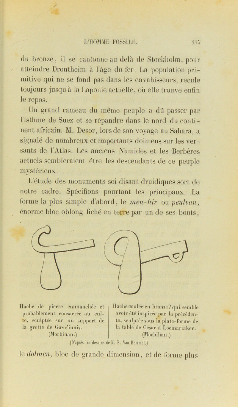 L’IIOMIÎE F0SS1I,K. (In bronze, il se canlonnean delà de Stockholm, pour atteindre ürontheiin à lïige dn fer. La population pri- mitive qui ne se fond pas dans les envahisseurs, recule toujours jusqu’à la Laponie actuelle, oîi elle trouve enfin le repos. Un grand rameau du même peuple a dû passer par l’isthme de Suez et se répandre dans le nord du conti- nent africain. M. Desor, lors de son voyage au Sahara, a signalé de nombreux et importants dolmens sur les ver- sants de l’Atlas. Les anciens Numides et les Berbères actuels sembleraient être les descendants de ce peu|)le mystérieux. L'étude des monuments soi-disant druidiques sort de notre cadre. Spécifions pourtant les principaux. La forme la plus simple d’abord, le men-lnr ou peu Ivan, énorme bloc oblong fiché en terre par un de ses bouts; lïaclip (le pierre emmancliéc el j)robahIeinenl consacrée au cul- te, sculptée sur un support de la groUe de Gavr’innis. (Morbilian.) Tlacliecoulée en bronze? qui semble avoir été inspirée par la précéden- te, sculptée sous la plate-forme de la table de César à Loemariaker. (Morbilian.) (D’après les dessins de 11. E. Van Deniniel.) le dolmen, bloc de grande dimension, et de forme plus